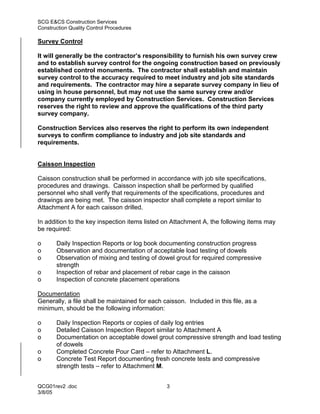 SCG E&CS Construction Services
Construction Quality Control Procedures

Survey Control

It will generally be the contractor’s responsibility to furnish his own survey crew
and to establish survey control for the ongoing construction based on previously
established control monuments. The contractor shall establish and maintain
survey control to the accuracy required to meet industry and job site standards
and requirements. The contractor may hire a separate survey company in lieu of
using in house personnel, but may not use the same survey crew and/or
company currently employed by Construction Services. Construction Services
reserves the right to review and approve the qualifications of the third party
survey company.

Construction Services also reserves the right to perform its own independent
surveys to confirm compliance to industry and job site standards and
requirements.


Caisson Inspection

Caisson construction shall be performed in accordance with job site specifications,
procedures and drawings. Caisson inspection shall be performed by qualified
personnel who shall verify that requirements of the specifications, procedures and
drawings are being met. The caisson inspector shall complete a report similar to
Attachment A for each caisson drilled.

In addition to the key inspection items listed on Attachment A, the following items may
be required:

o      Daily Inspection Reports or log book documenting construction progress
o      Observation and documentation of acceptable load testing of dowels
o      Observation of mixing and testing of dowel grout for required compressive
       strength
o      Inspection of rebar and placement of rebar cage in the caisson
o      Inspection of concrete placement operations

Documentation
Generally, a file shall be maintained for each caisson. Included in this file, as a
minimum, should be the following information:

o      Daily Inspection Reports or copies of daily log entries
o      Detailed Caisson Inspection Report similar to Attachment A
o      Documentation on acceptable dowel grout compressive strength and load testing
       of dowels
o      Completed Concrete Pour Card – refer to Attachment L.
o      Concrete Test Report documenting fresh concrete tests and compressive
       strength tests – refer to Attachment M.


QCG01rev2 .doc                                  3
3/8/05
 