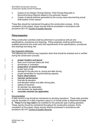 SCG E&CS Construction Services
Construction Quality Control Procedures

o      Copies of any Design Change Notices, Field Change Requests or
       Nonconformance Reports related to the particular caisson
o      Copies of asbuilt sketches generated by the survey crews documenting actual
       final location of the caisson

These files should be maintained throughout the construction process. At the
completion of the project, these records shall be processed in accordance with
procedure QC-I-01 Control of Quality Records.


Piling Inspection

Piling construction activities shall be performed in accordance with job site
specifications, procedures and drawings. Piling inspection shall be performed by
qualified personnel who shall verify that requirements of the specifications, procedures
and drawings are being met.

Key Inspection Attributes
The following are minimum key inspection items that should be checked and or verified
during the construction process:

o      proper location and layout
o      blow count (hammer blows per foot)
o      plumbness or inclination
o      preparation of asbuilt drawings
o      proper type of pile
o      damage to the pile prior to, during and after driving
o      proper penetration to required bearing capacity
o      heave observations
o      hammer performance
o      final pile tip elevation
o      butt elevation before and after driving piles
o      splices (if required)
o      tip diameter (as applicable)
o      butt diameter (as applicable)
o      concrete volumes (as applicable)

Documentation
A daily record or log should be maintained on all piling operations. These daily activities
may be recorded on a daily inspection report or on forms similar to Attachment B and
C. These forms may need to be modified for the particular type of piling operation.
These reports should be maintained throughout the construction process. At the
completion of the project, these records shall be processed in accordance with
procedure QC-I-01 Control of Quality Records.




QCG01rev2 .doc                                  4
3/8/05
 
