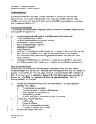 SCG E&CS Construction Services
Construction Quality Control Procedures

Soils Inspection

Earthwork construction activities shall be performed in accordance with job site
specifications, procedures and drawings. Soils inspection shall be performed by
qualified personnel who shall verify that requirements of the specifications, procedures
and drawings are being met.

Key Inspection Attributes
The following are minimum key inspection items that should be checked and or verified
during earthwork operations:

o      proper equipment and method to achieve required compaction
o      proper foundation preparation
o      backfill is performed with acceptable material
o      lift thickness of backfill material
o      proper material moisture content
o      adequate compaction
o      testing frequency
o      verification that field tests on fill material are compared to the proper Proctor test
o      verification that backfill around pipes and other structures is performed in
       accordance with site specifications (generally thinner lift thickness and hand
       power tampers)
o      verification that field tests are performed in accordance with ASTM standards
       and that compaction test results meet or exceed job specification requirements

Daily Inspection Report
In addition to the appropriate test data reports required for each field test, a Daily
Inspection report may be required. Although particular requirements may vary based on
job site requirements, the following basic minimum requirements should be noted on a
Daily Inspection report or equivalent document. This data may be documented on
line as part of a Daily Log using the Southern Projects database. Refer to
Attachment D for an example.

o      Indicate all pertinent information and activities related to the key inspection
       activities noted above:
       o       Type material encountered
       o       Type and amount of equipment being used
       o       Date, weather and temperature
       o       Area(s) being worked
       o       Number and type of personnel involved in the work
o      Indicate any irregular activities:
       o       Failing tests
       o       Equipment failure
       o       Sudden changes in the weather
       o       Changes in material encountered
o      Be accurate, concise and neat:


QCG01rev2 .doc                                   5
3/8/05
 