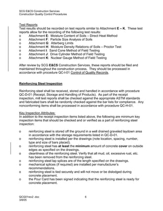 SCG E&CS Construction Services
Construction Quality Control Procedures



Test Reports
Test results should be recorded on test reports similar to Attachment E – K. These test
reports allow for the recording of the following test results:
o      Attachment E: Moisture Content of Soils – Direct Heat Method
o      Attachment F: Particle Size Analysis of Soils
o      Attachment G: Atterberg Limits
o      Attachment H: Moisture Density Relations of Soils – Proctor Test
o      Attachment I: Sand Cone Method of Field Testing
o      Attachment J: Drive Cylinder Method of Field Testing
o      Attachment K: Nuclear Gauge Method of Field Testing

After review by SCG E&CS Construction Services, these reports should be filed and
maintained throughout the construction process. They should be processed in
accordance with procedure QC-I-01 Control of Quality Records.


Reinforcing Steel Inspection

Reinforcing steel shall be received, stored and handled in accordance with procedure
QC-D-01 (Receipt, Storage and Handling of Products). As part of the receipt
inspection, mill test reports shall be checked against the appropriate ASTM standards
and fabricated bars shall be randomly checked against the bar lists for compliance. Any
nonconforming items shall be processed in accordance with procedure QC-H-01.

Key Inspection Attributes:
In addition to the receipt inspection items listed above, the following are minimum key
inspection items that should be checked and or verified as a part of reinforcing steel
inspection:

o      reinforcing steel is stored off the ground in a well drained graveled laydown area
       in accordance with the storage requirements listed in QC-D-01.
o      reinforcing steel is installed per the drawings (note location, spacing, number,
       type and size of bars placed).
o      reinforcing steel has at least the minimum amount of concrete cover on outside
       edges as specified on the drawings.
o      cleanliness of the reinforcing steel. Verify that all mud, oil, excessive rust, etc.
       has been removed from the reinforcing steel.
o      reinforcing steel lap splices are of the length specified on the drawings.
o      mechanical splices (if required) are installed per manufacturer’s
       recommendations.
o      reinforcing steel is tied securely and will not move or be dislodged during
       concrete placement.
o      the Pour Card has been signed indicating that the reinforcing steel is ready for
       concrete placement.



QCG01rev2 .doc                                  6
3/8/05
 