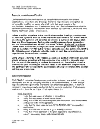 SCG E&CS Construction Services
Construction Quality Control Procedures



Concrete Inspection and Testing

Concrete construction activities shall be performed in accordance with job site
specifications, procedures and drawings. Concrete inspection and testing shall be
performed by qualified personnel who shall verify that requirements of the
specifications, procedures and drawings are being met. Tests of concrete required to
determine compliance to specifications shall be made by a certified ACI Concrete Field
Testing Technician Grade I or equivalent.

Unless specified elsewhere in the specifications and/or drawings, a minimum of
six concrete cylinders shall be made and will be considered a set. Unless stated
elsewhere, the cylinders will be tested as follows: 2 cylinders at 7 days, 2 at 28
days and 2 held in reserve. Test results should be recorded on a spreadsheet
and in a manner consistent with QC procedure QC-I-03: Statistical Techniques.
Unless noted otherwise in plan specifications or drawings, one set of cylinders
shall be made for every 150 cubic yards of concrete placed as outlined in ASTM C
94. At least one set of cylinders shall be made on each day concrete is placed
regardless of the quantity of concrete.

Using QC procedure QC-F-01: Process Control as a guide, Construction Services
should schedule a meeting with the contractor prior to the first concrete pour.
The purpose of this meeting is to allow the contractor to describe his plans for
the concrete pour including all the areas listed in this section of the procedure.
The contractor should include the qualifications of key personnel and the plan for
training new employees.


Batch Plant Inspection

SCG E&CS Construction Services reserves the right to inspect any and all concrete
batch plants that will be supplying concrete to the construction site. A “walk through”
inspection should be performed prior to the start of concrete production. If deemed
necessary, inspections may be performed during concrete production. Following are
key inspection items for each type of batch plant inspection:

       Initial Inspection
       o        verify that aggregates are loaded in correct bins
       o        verify that aggregates are not contaminated
       o        verify that scales and measuring devices have current calibration stickers
                and appear to be working properly
       o        verify that the plant has a current ASTM, NRMCA, DOT or equivalent
                certification
       o        verify that concrete trucks are in good working condition
       o        verify that overall operation of the plant appears to be professional,
                orderly, reasonably clean, well maintained, etc.


QCG01rev2 .doc                                  7
3/8/05
 