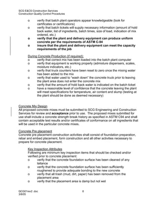 SCG E&CS Construction Services
Construction Quality Control Procedures

       o       verify that batch plant operators appear knowledgeable (look for
               certificates or certifications)
       o       verify that batch tickets will supply necessary information (amount of hold
               back water, list of ingredients, batch times, size of load, indication of mix
               ordered, etc.)
       o       verify that the plant and delivery equipment can produce uniform
               concrete per the requirements of ASTM C-94
       o       insure that the plant and delivery equipment can meet the capacity
               requirements of the job

       During Concrete Production (if required):
       o     verify that correct mix has been loaded into the batch plant computer
       o     verify that equipment is working properly (admixture dispensers, scales,
             moisture indicators, etc.)
       o     verify that truck counters have been reset to zero once the mixing water
             has been added to the mix
       o     verify that water used to “wash down” the concrete truck prior to leaving
             the plant area does not enter the concrete mix
       o     verify that the amount of hold back water is indicated on the batch ticket
       o     have a reasonable level of confidence that the concrete leaving the plant
             will meet specifications for temperature, air content and slump (testing at
             the plant should be done as deemed necessary)


Concrete Mix Design
All proposed concrete mixes must be submitted to SCG Engineering and Construction
Services for review and acceptance prior to use. The proposed mixes submitted for
use shall include a concrete strength break history as specified in ASTM C94 and shall
contain acceptable test results and/or certificates of conformance on all ingredients that
will be used in the particular concrete mixes.

Concrete Pre placement
Concrete pre placement construction activities shall consist of foundation preparation,
rebar and embed placement, form construction and all other activities necessary to
prepare for concrete placement.

       Key Inspection Attributes
       Following are minimum key inspection items that should be checked and/or
       verified prior to concrete placement:
       o       verify that the concrete foundation surface has been cleaned of any
               laitance
       o       verify that the concrete foundation surface has been sufficiently
               roughened to provide adequate bonding to the new concrete
       o       verify that all trash (mud, dirt, paper) has been removed from the
               placement area
       o       verify that the placement area is damp but not wet


QCG01rev2 .doc                                   8
3/8/05
 