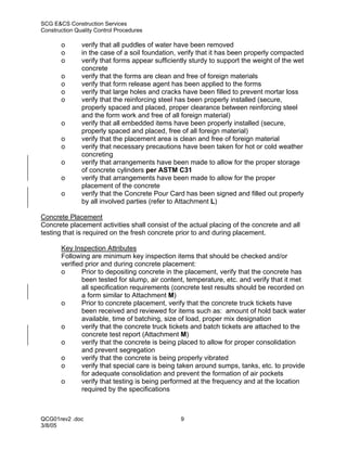 SCG E&CS Construction Services
Construction Quality Control Procedures

       o       verify that all puddles of water have been removed
       o       in the case of a soil foundation, verify that it has been properly compacted
       o       verify that forms appear sufficiently sturdy to support the weight of the wet
               concrete
       o       verify that the forms are clean and free of foreign materials
       o       verify that form release agent has been applied to the forms
       o       verify that large holes and cracks have been filled to prevent mortar loss
       o       verify that the reinforcing steel has been properly installed (secure,
               properly spaced and placed, proper clearance between reinforcing steel
               and the form work and free of all foreign material)
       o       verify that all embedded items have been properly installed (secure,
               properly spaced and placed, free of all foreign material)
       o       verify that the placement area is clean and free of foreign material
       o       verify that necessary precautions have been taken for hot or cold weather
               concreting
       o       verify that arrangements have been made to allow for the proper storage
               of concrete cylinders per ASTM C31
       o       verify that arrangements have been made to allow for the proper
               placement of the concrete
       o       verify that the Concrete Pour Card has been signed and filled out properly
               by all involved parties (refer to Attachment L)

Concrete Placement
Concrete placement activities shall consist of the actual placing of the concrete and all
testing that is required on the fresh concrete prior to and during placement.

       Key Inspection Attributes
       Following are minimum key inspection items that should be checked and/or
       verified prior and during concrete placement:
       o       Prior to depositing concrete in the placement, verify that the concrete has
               been tested for slump, air content, temperature, etc. and verify that it met
               all specification requirements (concrete test results should be recorded on
               a form similar to Attachment M)
       o       Prior to concrete placement, verify that the concrete truck tickets have
               been received and reviewed for items such as: amount of hold back water
               available, time of batching, size of load, proper mix designation
       o       verify that the concrete truck tickets and batch tickets are attached to the
               concrete test report (Attachment M)
       o       verify that the concrete is being placed to allow for proper consolidation
               and prevent segregation
       o       verify that the concrete is being properly vibrated
       o       verify that special care is being taken around sumps, tanks, etc. to provide
               for adequate consolidation and prevent the formation of air pockets
       o       verify that testing is being performed at the frequency and at the location
               required by the specifications



QCG01rev2 .doc                                   9
3/8/05
 