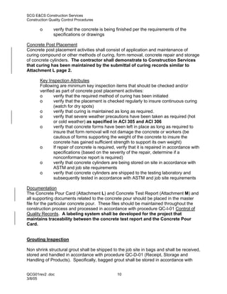 SCG E&CS Construction Services
Construction Quality Control Procedures

       o       verify that the concrete is being finished per the requirements of the
               specifications or drawings

Concrete Post Placement
Concrete post placement activities shall consist of application and maintenance of
curing compound or other methods of curing, form removal, concrete repair and storage
of concrete cylinders. The contractor shall demonstrate to Construction Services
that curing has been maintained by the submittal of curing records similar to
Attachment L page 2.

       Key Inspection Attributes
       Following are minimum key inspection items that should be checked and/or
       verified as part of concrete post placement activities:
       o       verify that the required method of curing has been initiated
       o       verify that the placement is checked regularly to insure continuous curing
               (watch for dry spots)
       o       verify that curing is maintained as long as required.
       o       verify that severe weather precautions have been taken as required (hot
               or cold weather) as specified in ACI 305 and ACI 306
       o       verify that concrete forms have been left in place as long as required to
               insure that form removal will not damage the concrete or workers (be
               cautious of forms supporting the weight of the concrete to insure the
               concrete has gained sufficient strength to support its own weight)
       o       If repair of concrete is required, verify that it is repaired in accordance with
               specifications (based on the severity of the repair, determine if a
               nonconformance report is required)
       o       verify that concrete cylinders are being stored on site in accordance with
               ASTM and job site requirements
       o       verify that concrete cylinders are shipped to the testing laboratory and
               subsequently tested in accordance with ASTM and job site requirements

Documentation
The Concrete Pour Card (Attachment L) and Concrete Test Report (Attachment M) and
all supporting documents related to the concrete pour should be placed in the master
file for the particular concrete pour. These files should be maintained throughout the
construction process and processed in accordance with procedure QC-I-01 Control of
Quality Records. A labeling system shall be developed for the project that
maintains traceability between the concrete test report and the Concrete Pour
Card.


Grouting Inspection

Non shrink structural grout shall be shipped to the job site in bags and shall be received,
stored and handled in accordance with procedure QC-D-01 (Receipt, Storage and
Handling of Products). Specifically, bagged grout shall be stored in accordance with


QCG01rev2 .doc                                   10
3/8/05
 