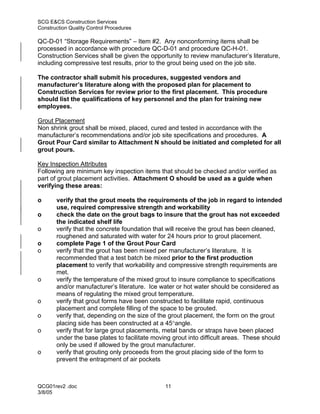 SCG E&CS Construction Services
Construction Quality Control Procedures

QC-D-01 “Storage Requirements” – Item #2. Any nonconforming items shall be
processed in accordance with procedure QC-D-01 and procedure QC-H-01.
Construction Services shall be given the opportunity to review manufacturer’s literature,
including compressive test results, prior to the grout being used on the job site.

The contractor shall submit his procedures, suggested vendors and
manufacturer’s literature along with the proposed plan for placement to
Construction Services for review prior to the first placement. This procedure
should list the qualifications of key personnel and the plan for training new
employees.

Grout Placement
Non shrink grout shall be mixed, placed, cured and tested in accordance with the
manufacturer’s recommendations and/or job site specifications and procedures. A
Grout Pour Card similar to Attachment N should be initiated and completed for all
grout pours.

Key Inspection Attributes
Following are minimum key inspection items that should be checked and/or verified as
part of grout placement activities. Attachment O should be used as a guide when
verifying these areas:

o      verify that the grout meets the requirements of the job in regard to intended
       use, required compressive strength and workability
o      check the date on the grout bags to insure that the grout has not exceeded
       the indicated shelf life
o      verify that the concrete foundation that will receive the grout has been cleaned,
       roughened and saturated with water for 24 hours prior to grout placement.
o      complete Page 1 of the Grout Pour Card
o      verify that the grout has been mixed per manufacturer’s literature. It is
       recommended that a test batch be mixed prior to the first production
       placement to verify that workability and compressive strength requirements are
       met.
o      verify the temperature of the mixed grout to insure compliance to specifications
       and/or manufacturer’s literature. Ice water or hot water should be considered as
       means of regulating the mixed grout temperature.
o      verify that grout forms have been constructed to facilitate rapid, continuous
       placement and complete filling of the space to be grouted.
o      verify that, depending on the size of the grout placement, the form on the grout
       placing side has been constructed at a 45°angle.
o      verify that for large grout placements, metal bands or straps have been placed
       under the base plates to facilitate moving grout into difficult areas. These should
       only be used if allowed by the grout manufacturer.
o      verify that grouting only proceeds from the grout placing side of the form to
       prevent the entrapment of air pockets



QCG01rev2 .doc                                 11
3/8/05
 