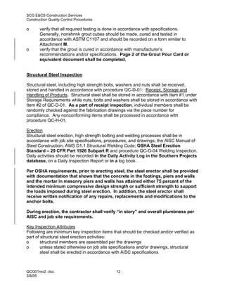 SCG E&CS Construction Services
Construction Quality Control Procedures

o      verify that all required testing is done in accordance with specifications.
       Generally, nonshrink grout cubes should be made, cured and tested in
       accordance with ASTM C1107 and should be recorded on a form similar to
       Attachment M.
o      verify that the grout is cured in accordance with manufacturer’s
       recommendations and/or specifications. Page 2 of the Grout Pour Card or
       equivalent document shall be completed.


Structural Steel Inspection

Structural steel, including high strength bolts, washers and nuts shall be received,
stored and handled in accordance with procedure QC-D-01: Receipt, Storage and
Handling of Products. Structural steel shall be stored in accordance with Item #1 under
Storage Requirements while nuts, bolts and washers shall be stored in accordance with
Item #2 of QC-D-01. As a part of receipt inspection, individual members shall be
randomly checked against the fabrication drawings via the piece number for
compliance. Any nonconforming items shall be processed in accordance with
procedure QC-H-01.

Erection
Structural steel erection, high strength bolting and welding processes shall be in
accordance with job site specifications, procedures, and drawings; the AISC Manual of
Steel Construction; AWS D1.1 Structural Welding Code; OSHA Steel Erection
Standard – 29 CFR Part 1926 Subpart R and procedure QC-G-04 Welding Inspection.
Daily activities should be recorded in the Daily Activity Log in the Southern Projects
database, on a Daily Inspection Report or in a log book.

Per OSHA requirements, prior to erecting steel, the steel erector shall be provided
with documentation that shows that the concrete in the footings, piers and walls
and the mortar in masonry piers and walls has attained either 75 percent of the
intended minimum compressive design strength or sufficient strength to support
the loads imposed during steel erection. In addition, the steel erector shall
receive written notification of any repairs, replacements and modifications to the
anchor bolts.

During erection, the contractor shall verify “in story” and overall plumbness per
AISC and job site requirements.

Key Inspection Attributes
Following are minimum key inspection items that should be checked and/or verified as
part of structural steel erection activities:
o       structural members are assembled per the drawings
o       unless stated otherwise on job site specifications and/or drawings, structural
        steel shall be erected in accordance with AISC specifications



QCG01rev2 .doc                               12
3/8/05
 