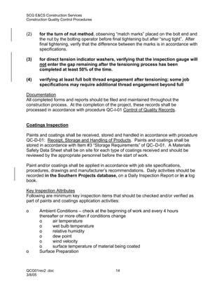 SCG E&CS Construction Services
Construction Quality Control Procedures



(2)    for the turn of nut method, observing “match marks” placed on the bolt end and
       the nut by the bolting operator before final tightening but after “snug tight”. After
       final tightening, verify that the difference between the marks is in accordance with
       specifications.

(3)    for direct tension indicator washers, verifying that the inspection gauge will
       not enter the gap remaining after the tensioning process has been
       completed at least 50% of the time.

(4)    verifying at least full bolt thread engagement after tensioning; some job
       specifications may require additional thread engagement beyond full

Documentation
All completed forms and reports should be filed and maintained throughout the
construction process. At the completion of the project, these records shall be
processed in accordance with procedure QC-I-01 Control of Quality Records.


Coatings Inspection

Paints and coatings shall be received, stored and handled in accordance with procedure
QC-D-01: Receipt, Storage and Handling of Products. Paints and coatings shall be
stored in accordance with Item #3 “Storage Requirements” of QC–D-01. A Materials
Safety Data Sheet shall be on site for each type of coatings received and should be
reviewed by the appropriate personnel before the start of work.

Paint and/or coatings shall be applied in accordance with job site specifications,
procedures, drawings and manufacturer’s recommendations. Daily activities should be
recorded in the Southern Projects database, on a Daily Inspection Report or in a log
book.

Key Inspection Attributes
Following are minimum key inspection items that should be checked and/or verified as
part of paints and coatings application activities:

o      Ambient Conditions – check at the beginning of work and every 4 hours
       thereafter or more often if conditions change
       o      air temperature
       o      wet bulb temperature
       o      relative humidity
       o      dew point
       o      wind velocity
       o      surface temperature of material being coated
o      Surface Preparation



QCG01rev2 .doc                                  14
3/8/05
 