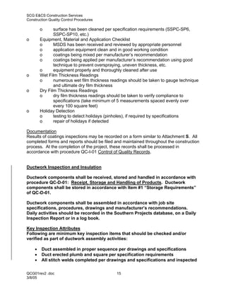 SCG E&CS Construction Services
Construction Quality Control Procedures

        o      surface has been cleaned per specification requirements (SSPC-SP6,
               SSPC-SP10, etc.)
o       Equipment, Material and Application Checklist
        o      MSDS has been received and reviewed by appropriate personnel
        o      application equipment clean and in good working condition
        o      coatings being mixed per manufacturer’s recommendation
        o      coatings being applied per manufacturer’s recommendation using good
               technique to prevent overspraying, uneven thickness, etc.
        o      equipment properly and thoroughly cleaned after use
o       Wet Film Thickness Readings
        o      numerous wet film thickness readings should be taken to gauge technique
               and ultimate dry film thickness
o       Dry Film Thickness Readings
        o      dry film thickness readings should be taken to verify compliance to
               specifications (take minimum of 5 measurements spaced evenly over
               every 100 square feet)
o       Holiday Detection
        o      testing to detect holidays (pinholes), if required by specifications
        o      repair of holidays if detected

Documentation
Results of coatings inspections may be recorded on a form similar to Attachment S. All
completed forms and reports should be filed and maintained throughout the construction
process. At the completion of the project, these records shall be processed in
accordance with procedure QC-I-01 Control of Quality Records.


Ductwork Inspection and Insulation

Ductwork components shall be received, stored and handled in accordance with
procedure QC-D-01: Receipt, Storage and Handling of Products. Ductwork
components shall be stored in accordance with Item #1 “Storage Requirements”
of QC-D-01.

Ductwork components shall be assembled in accordance with job site
specifications, procedures, drawings and manufacturer’s recommendations.
Daily activities should be recorded in the Southern Projects database, on a Daily
Inspection Report or in a log book.

Key Inspection Attributes
Following are minimum key inspection items that should be checked and/or
verified as part of ductwork assembly activities:

    •   Duct assembled in proper sequence per drawings and specifications
    •   Duct erected plumb and square per specification requirements
    •   All stitch welds completed per drawings and specifications and inspected

QCG01rev2 .doc                               15
3/8/05
 