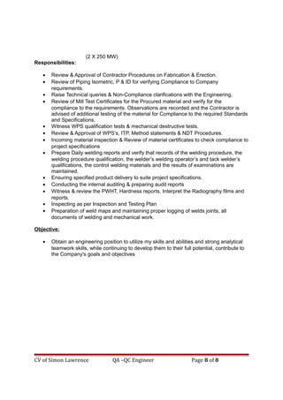 (2 X 250 MW)
Responsibilities:
• Review & Approval of Contractor Procedures on Fabrication & Erection.
• Review of Piping Isometric, P & ID for verifying Compliance to Company
requirements.
• Raise Technical queries & Non-Compliance clarifications with the Engineering.
• Review of Mill Test Certificates for the Procured material and verify for the
compliance to the requirements. Observations are recorded and the Contractor is
advised of additional testing of the material for Compliance to the required Standards
and Specifications.
• Witness WPS qualification tests & mechanical destructive tests.
• Review & Approval of WPS’s, ITP, Method statements & NDT Procedures.
• Incoming material inspection & Review of material certificates to check compliance to
project specifications
• Prepare Daily welding reports and verify that records of the welding procedure, the
welding procedure qualification, the welder’s welding operator’s and tack welder’s
qualifications, the control welding materials and the results of examinations are
maintained.
• Ensuring specified product delivery to suite project specifications.
• Conducting the internal auditing & preparing audit reports
• Witness & review the PWHT, Hardness reports. Interpret the Radiography films and
reports.
• Inspecting as per Inspection and Testing Plan
• Preparation of weld maps and maintaining proper logging of welds joints, all
documents of welding and mechanical work.
Objective:
• Obtain an engineering position to utilize my skills and abilities and strong analytical
teamwork skills, while continuing to develop them to their full potential, contribute to
the Company's goals and objectives
CV of Simon Lawrence QA –QC Engineer Page 8 of 8
 