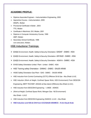 ACADEMIC PROFILE:
 Diploma Associate Engineer – Instrumentation Engineering, 2002
 Apprentice Course – Instrumentation, 2005
SNGPL, Multan
 Provisional Certificate in Boiler , 2003
TTC, Multan
 Certificate in Machinist, GVI, Multan, 2001
 Diploma in Computer Introductory Course, 1999
AMIT, Multan
 Secondary School Certificate, 1998
GHS SAMIJABAD, Multan.
HSE Inductions/ Trainings:
 EHSS Environment, Health, Safety & Security Orientation- SADAF - SABIC - KSA
 EHSS Environment, Health, Safety & Security Orientation- AR RAZI - SABIC - KSA
 EHSS Environment, Health, Safety & Security Orientation- KEMYA - SABIC - KSA
 EHSS Safety Orientation United Plant - United - SABIC - KSA
 HSE Training safety Orientation - SAMAC - SABIC - SAUDI ARAB
 HSSE Safety Orientation Gas Plant - GAS - SABIC - SAUDI ARAB
 HSE Induction from Control Contracting (CCTC) Offshore Oil & Gas - Abu Dhabi U.A.E.
 HSE Induction (Work at Height, Confined Space Work, H2S Environment) From DESCON
Engineering, MEPI TECHNIP, ADGAS at Das Island (Offshore) Abu Dhabi (U.A.E).
 HSE induction from DESCON Engineering / LINDE - ADNOC
 (Work at Height, Confined Space Work, Nitrogen Gas - N2 Environment)
Abu Dhabi - U.A.E
 HSE Induction from DESCON Engineering /GASCO- U.A.E – Abu Dhabi
 HSE Induction and H2S & CH4 from CCC/SAUDI ARAMCO – K.S.A Saudi Arab
 