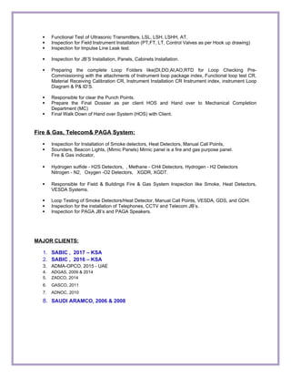  Functional Test of Ultrasonic Transmitters, LSL, LSH, LSHH, AT.
 Inspection for Field Instrument Installation (PT,FT, LT, Control Valves as per Hook up drawing)
 Inspection for Impulse Line Leak test.
 Inspection for JB’S Installation, Panels, Cabinets Installation.
 Preparing the complete Loop Folders like(DI,DO,AI,AO,RTD for Loop Checking Pre-
Commissioning with the attachments of Instrument loop package index, Functional loop test CR,
Material Receiving Calibration CR, Instrument Installation CR Instrument index, instrument Loop
Diagram & P& ID’S.
 Responsible for clear the Punch Points.
 Prepare the Final Dossier as per client HOS and Hand over to Mechanical Completion
Department (MC)
 Final Walk Down of Hand over System (HOS) with Client.
Fire & Gas, Telecom& PAGA System:
 Inspection for Installation of Smoke detectors, Heat Detectors, Manual Call Points,
 Sounders, Beacon Lights, (Mimic Panels) Mimic panel is a fire and gas purpose panel.
Fire & Gas indicator,
 Hydrogen sulfide - H2S Detectors, , Methane - CH4 Detectors, Hydrogen - H2 Detectors
Nitrogen - N2, Oxygen -O2 Detectors, XGDR, XGDT.
 Responsible for Field & Buildings Fire & Gas System Inspection like Smoke, Heat Detectors,
VESDA Systems.
 Loop Testing of Smoke Detectors/Heat Detector, Manual Call Points, VESDA, GDS, and GDH.
 Inspection for the installation of Telephones, CCTV and Telecom JB’s.
 Inspection for PAGA JB’s and PAGA Speakers.
MAJOR CLIENTS:
1. SABIC , 2017 – KSA
2. SABIC , 2016 – KSA
3. ADMA-OPCO, 2015 - UAE
4. ADGAS, 2009 & 2014
5. ZADCO, 2014
6. GASCO, 2011
7. ADNOC, 2010
8. SAUDI ARAMCO, 2006 & 2008
 