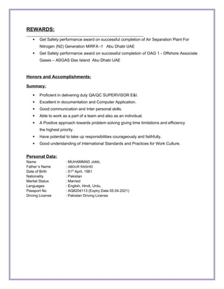 REWARDS:
 Get Safety performance award on successful completion of Air Separation Plant For
Nitrogen (N2) Generation MIRFA -1 Abu Dhabi UAE
 Get Safety performance award on successful completion of OAG 1 - Offshore Associate
Gases – ADGAS Das Island Abu Dhabi UAE
Honors and Accomplishments:
Summary:
 Proficient in delivering duty QA/QC SUPERVISOR E&I.
 Excellent in documentation and Computer Application.
 Good communication and Inter personal skills.
 Able to work as a part of a team and also as an individual.
 A Positive approach towards problem solving giving time limitations and efficiency
the highest priority.
 Have potential to take up responsibilities courageously and faithfully.
 Good understanding of International Standards and Practices for Work Culture.
Personal Data:
Name : MUHAMMAD JAMIL
Father`s Name : ABDUR RASHID
Date of Birth : 01st
April, 1981
Nationality : Pakistan
Marital Status : Married
Languages : English, Hindi, Urdu,
Passport No : AQ8204113 (Expiry Date 05.04.2021)
Driving License : Pakistan Driving License
 