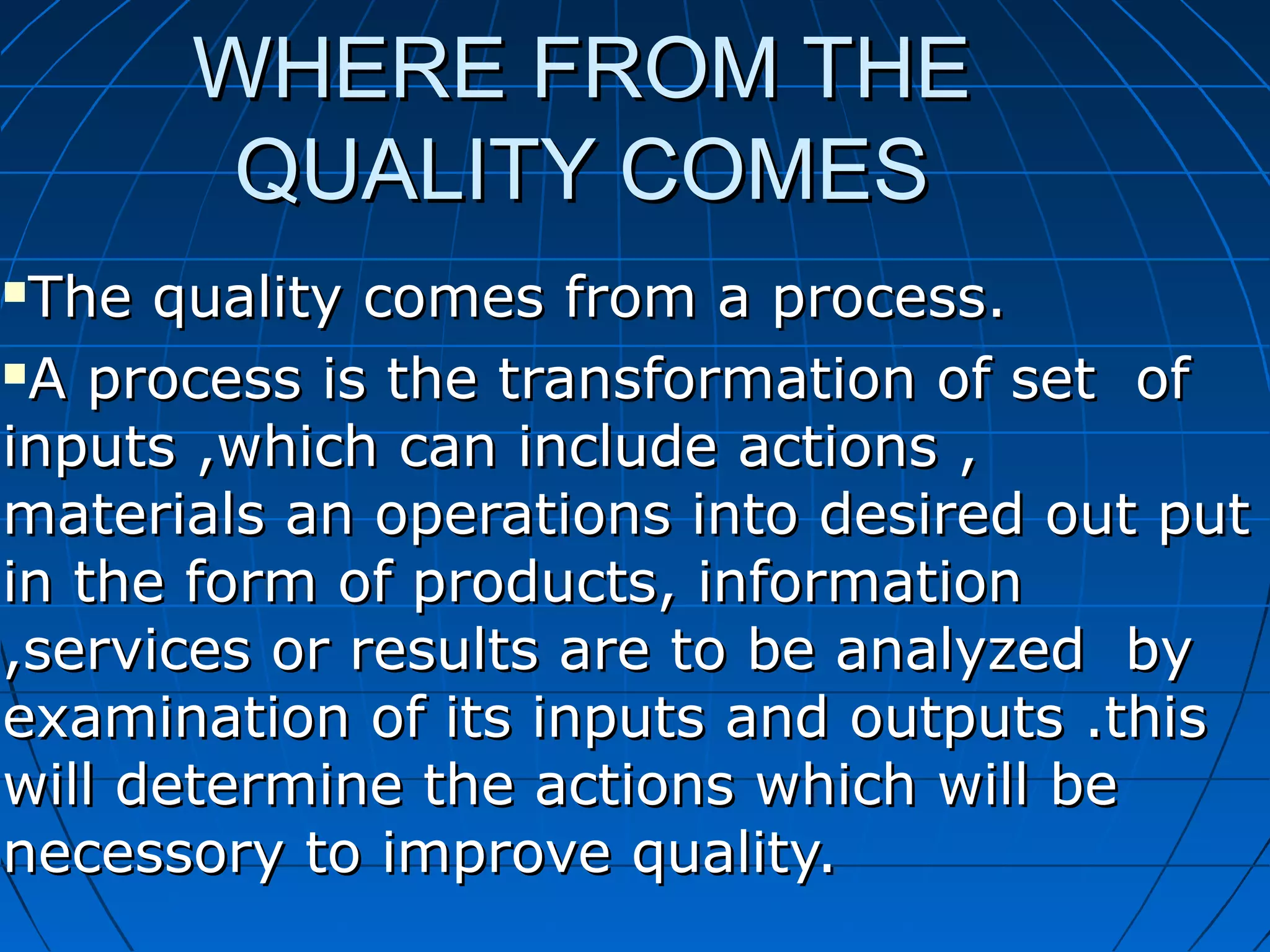 WHERE FROM THE
QUALITY COMES
The quality comes from a process.
A process is the transformation of set of
inputs ,which can include actions ,
materials an operations into desired out put
in the form of products, information
,services or results are to be analyzed by
examination of its inputs and outputs .this
will determine the actions which will be
necessory to improve quality.


 