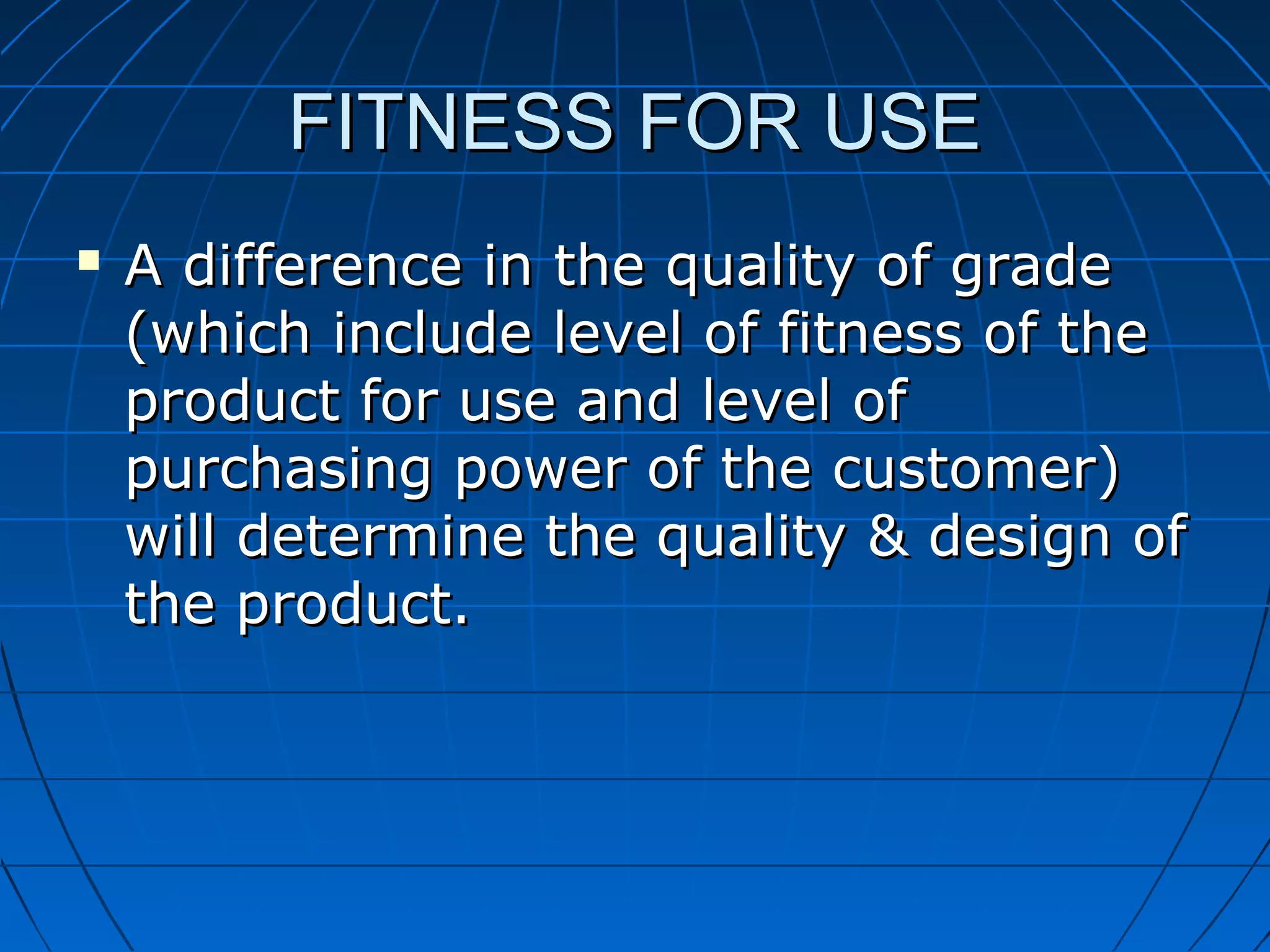 FITNESS FOR USE


A difference in the quality of grade
(which include level of fitness of the
product for use and level of
purchasing power of the customer)
will determine the quality & design of
the product.

 