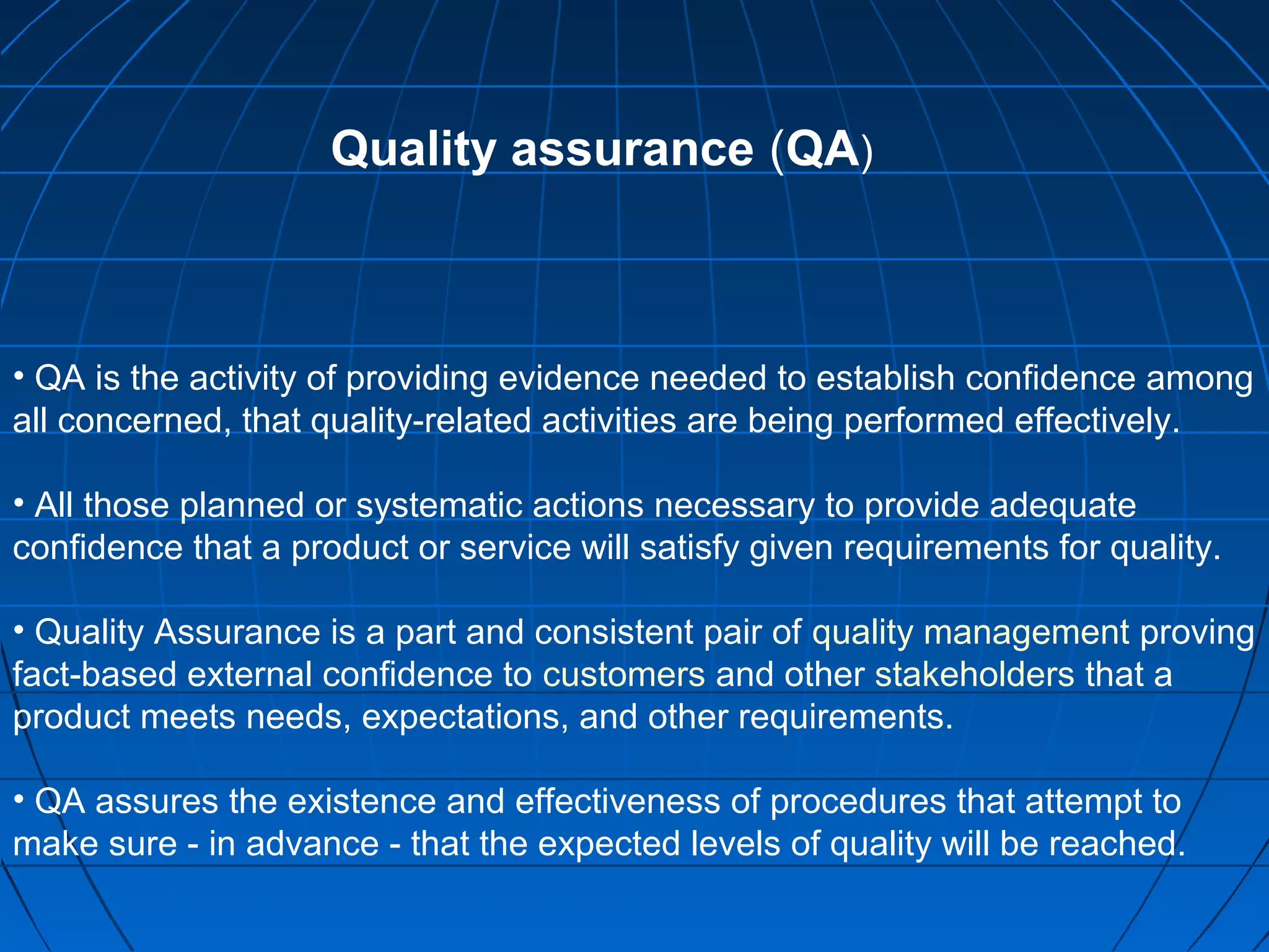 Quality assurance (QA)

• QA is the activity of providing evidence needed to establish confidence among
all concerned, that quality-related activities are being performed effectively.
• All those planned or systematic actions necessary to provide adequate
confidence that a product or service will satisfy given requirements for quality.
• Quality Assurance is a part and consistent pair of quality management proving
fact-based external confidence to customers and other stakeholders that a
product meets needs, expectations, and other requirements.
• QA assures the existence and effectiveness of procedures that attempt to
make sure - in advance - that the expected levels of quality will be reached.

 