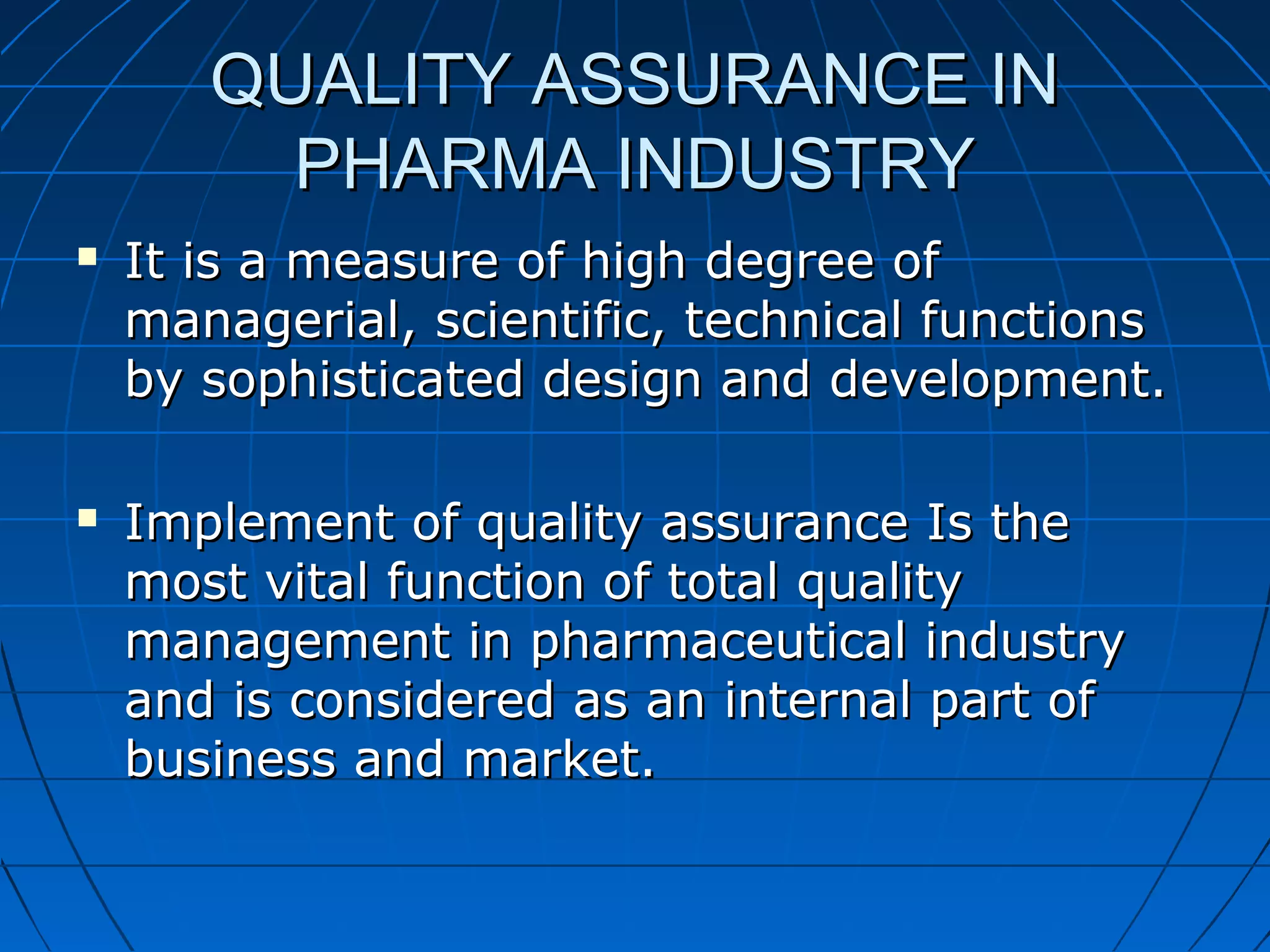 QUALITY ASSURANCE IN
PHARMA INDUSTRY




It is a measure of high degree of
managerial, scientific, technical functions
by sophisticated design and development.
Implement of quality assurance Is the
most vital function of total quality
management in pharmaceutical industry
and is considered as an internal part of
business and market.

 