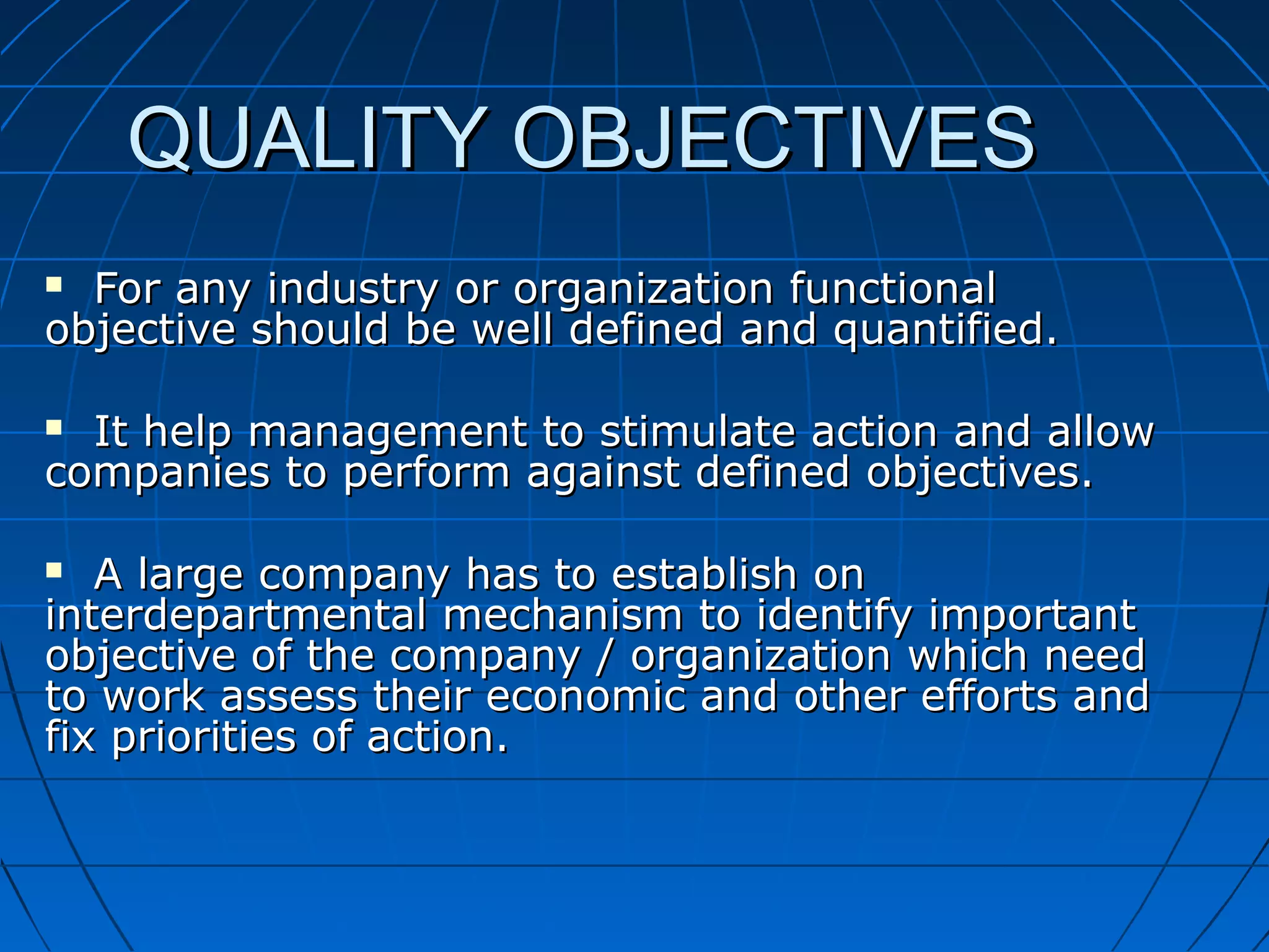 QUALITY OBJECTIVES
For any industry or organization functional
objective should be well defined and quantified.


It help management to stimulate action and allow
companies to perform against defined objectives.


A large company has to establish on
interdepartmental mechanism to identify important
objective of the company / organization which need
to work assess their economic and other efforts and
fix priorities of action.


 