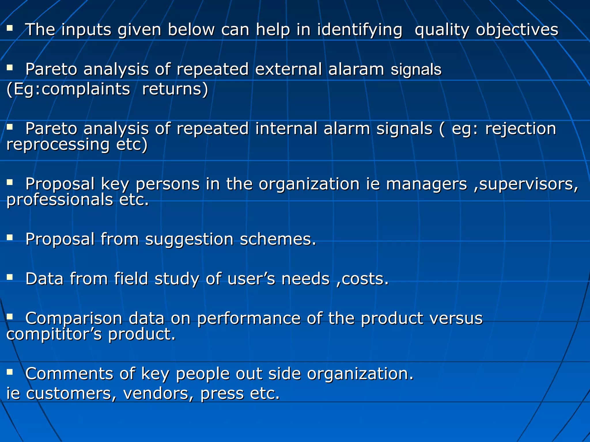 

The inputs given below can help in identifying quality objectives

Pareto analysis of repeated external alaram signals
(Eg:complaints returns)


Pareto analysis of repeated internal alarm signals ( eg: rejection
reprocessing etc)


Proposal key persons in the organization ie managers ,supervisors,
professionals etc.




Proposal from suggestion schemes.



Data from field study of user’s needs ,costs.

Comparison data on performance of the product versus
compititor’s product.


Comments of key people out side organization.
ie customers, vendors, press etc.


 