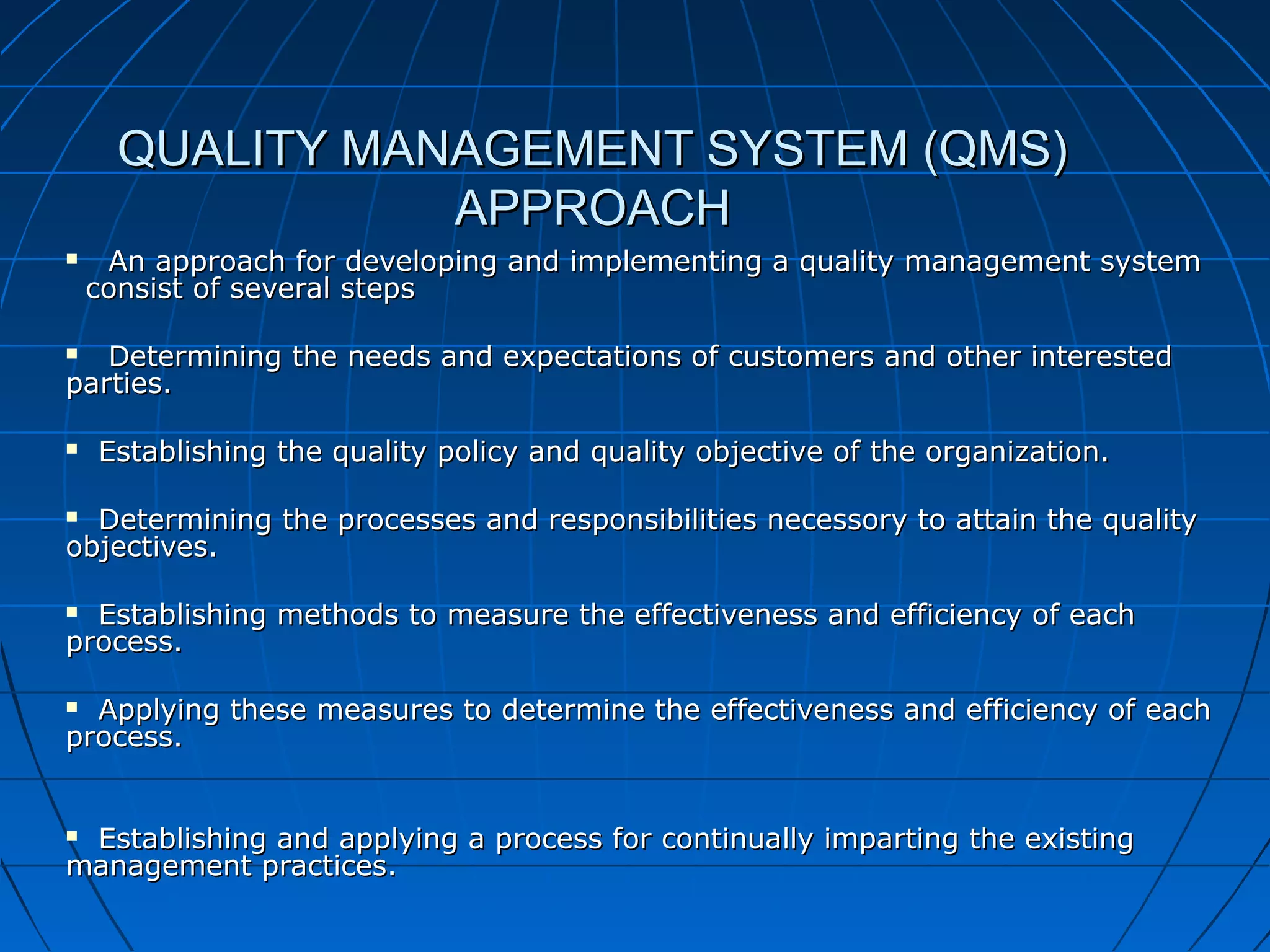 QUALITY MANAGEMENT SYSTEM (QMS)
APPROACH


An approach for developing and implementing a quality management system
consist of several steps

Determining the needs and expectations of customers and other interested
parties.




Establishing the quality policy and quality objective of the organization.

Determining the processes and responsibilities necessory to attain the quality
objectives.


Establishing methods to measure the effectiveness and efficiency of each
process.


Applying these measures to determine the effectiveness and efficiency of each
process.


Establishing and applying a process for continually imparting the existing
management practices.


 