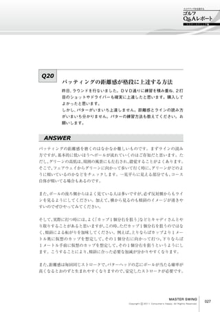 マスタースウィング編




Q20
      パッティングの距離感が格段に上達する方法
      昨日、ラウンドを行ないました。ＤＶＤ通りに練習を積み重ね、２打
      目のショットやドライバーも確実に上達したと思います。購入して
      よかったと思います。
      しかし、パタ－がいまいち上達しません。距離感とラインの読み方
      がいまいち分かりません。パターの練習方法も教えてください。お
      願いします。


 ANSWER
パッティングの距離感を磨くのはなかなか難しいものです。まずラインの読み
方ですが、基本的に低いほうへボールが流れていくのはご存知だと思います。た
だし、グリーンの高低は、周囲の風景にも左右され、錯覚することがよくあります。
そこで、フェアウェイからグリーンに向かって歩いて行く時に、グリーンがどのよ
うに傾いているのかなどをチェックします。一見平らに見える部分でも、コース
自体が傾いてる場合もあるのです。


また、ボールの後ろ側からはよく見ている人は多いですが、必ず反対側からもライ
ンを見るようにしてください。加えて、横から見るのも傾斜のイメージが湧きや
すいのでぜひやってみてください。


そして、実際に打つ時には、 「カップ１個分右を狙う」
             よく          などとキャディさんとや
り取りすることがあると思いますが、この時、ただカップ１個分右を狙うのではな
く、傾斜による転がりを加味してください。例えば、上りならばカップより１メー
トル奥に仮想のカップを想定して、その１個分右に向かって打つ、下りならば
１メートル手前に仮想のカップを想定して、その１個分右を狙うというようにし
ます。こうすることにより、
            傾斜に合った必要な加減が分かりやすくなります。


また、距離感は毎回同じストロークで、パターヘッドの芯にボールが当たる確率が
高くなるとおのずと生まれやすくなりますので、安定したストロークが必要です。




                                                       MASTER SWING
                                 c
                       Copyright 　 2011 Consumer's Happy. All Rights Reserved.
                                                                                 027
 
