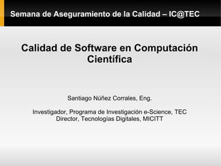 Semana de Aseguramiento de la Calidad – IC@TEC



  Calidad de Software en Computación
               Científica


                 Santiago Núñez Corrales, Eng.

     Investigador, Programa de Investigación e-Science, TEC
              Director, Tecnologías Digitales, MICITT
 
