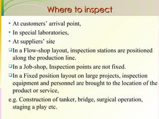 Where to inspect At customers’ arrival point, In special laboratories, At suppliers’ site In a Flow-shop layout, inspection stations are positioned along the production line. In a Job-shop, Inspection points are not fixed. In a Fixed position layout on large projects, inspection equipment and personnel are brought to the location of the product or service,  e.g. Construction of tanker, bridge, surgical operation, staging a play etc. 