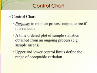 Control Chart Control Chart Purpose:  to monitor process output to see if it is random A time ordered plot of sample statistics obtained from an ongoing process (e.g. sample means) Upper and lower control limits define the range of acceptable variation 