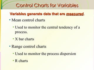 Control Charts for Variables Mean control charts Used to monitor the central tendency of a process. X bar charts Range control charts Used to monitor the process dispersion R charts Variables generate data that are  measured . 