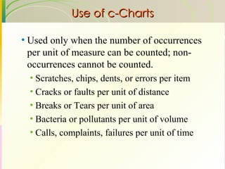 Use of c-Charts Used only when the number of occurrences per unit of measure can be counted; non-occurrences cannot be counted. Scratches, chips, dents, or errors per item Cracks or faults per unit of distance Breaks or Tears per unit of area Bacteria or pollutants per unit of volume Calls, complaints, failures per unit of time 
