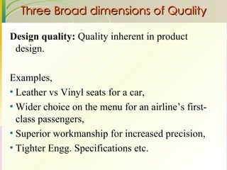 Three Broad dimensions of Quality Design quality:  Quality inherent in product design. Examples, Leather vs Vinyl seats for a car,  Wider choice on the menu for an airline’s first-class passengers,  Superior workmanship for increased precision,  Tighter Engg. Specifications etc. 