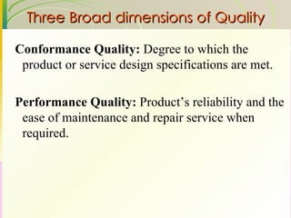 Three Broad dimensions of Quality Conformance Quality:  Degree to which the product or service design specifications are met. Performance Quality:  Product’s reliability and the ease of maintenance and repair service when required. 