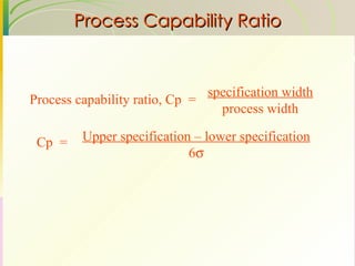 Process Capability Ratio Process capability ratio, Cp  = specification width process width Upper specification – lower specification 6  Cp  = 