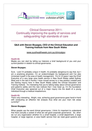 _____________________________________________

              Clinical Governance 2011:
   Continually improving the quality of services and
         safeguarding high standards of care
_____________________________________________
    Q&A with Steven Boyages, CEO of the Clinical Education and
             Training Institute from New South Wales

                   www.austhealthweek.com.au/clinicalgov

Health IQ:
Maybe you can start by telling our listeners a brief background of you and your
current position in relation to clinical governance.

Steven Boyages:

Sure. Look I’m probably unique in health, it’s probably dangerous to say that, but I
am a practicing physician, I’m an endocrinologist my background and I’ve also
immersed myself in the area of health management. For 8-1/2 years I was the Chief
Executive of a very large area health service in New South Wales called Sydney
West and in the last 6 months I have moved across to a new position created post
the Garling Inquiry here in New South Wales called the Clinical Education and
Training Institute. It’s interesting that you’re talking today about clinical governance
and patient’s safety and this new institute that I now head up, I’m the foundation
Chief Executive was spawned out of a major inquiry into the death of a young
individual through a medical misadventure.

Health IQ:
That’s very interesting. Alright, now, achieving good governance goes hand-in-hand
with conducting an effective risk analysis thus what are your main risk areas
currently?

Steven Boyages:

When people use the word clinical governance, I think it’s important to understand
that that’s actually a subset of what we call good corporate governance. So, when
we run any organization whether it’s a small hospital, a small department, a large
hospital, or large regional, or area health service then we need good systems and


                                           1
 