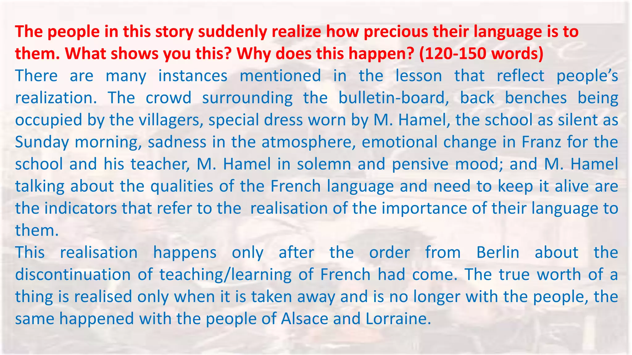 The people in this story suddenly realize how precious their language is to
them. What shows you this? Why does this happen? (120-150 words)
There are many instances mentioned in the lesson that reflect people’s
realization. The crowd surrounding the bulletin-board, back benches being
occupied by the villagers, special dress worn by M. Hamel, the school as silent as
Sunday morning, sadness in the atmosphere, emotional change in Franz for the
school and his teacher, M. Hamel in solemn and pensive mood; and M. Hamel
talking about the qualities of the French language and need to keep it alive are
the indicators that refer to the realisation of the importance of their language to
them.
This realisation happens only after the order from Berlin about the
discontinuation of teaching/learning of French had come. The true worth of a
thing is realised only when it is taken away and is no longer with the people, the
same happened with the people of Alsace and Lorraine.
 