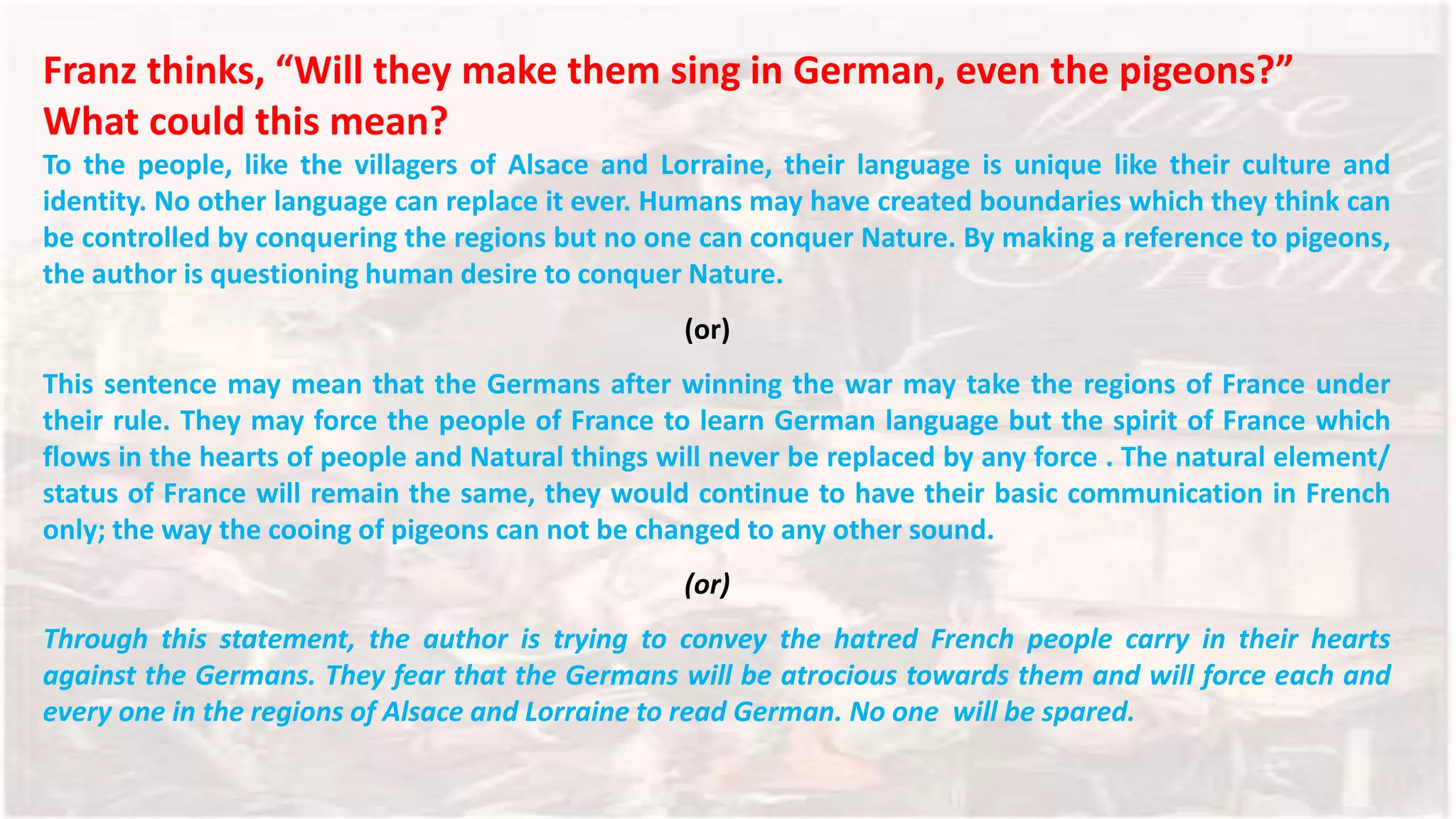 Franz thinks, “Will they make them sing in German, even the pigeons?”
What could this mean?
To the people, like the villagers of Alsace and Lorraine, their language is unique like their culture and
identity. No other language can replace it ever. Humans may have created boundaries which they think can
be controlled by conquering the regions but no one can conquer Nature. By making a reference to pigeons,
the author is questioning human desire to conquer Nature.
(or)
This sentence may mean that the Germans after winning the war may take the regions of France under
their rule. They may force the people of France to learn German language but the spirit of France which
flows in the hearts of people and Natural things will never be replaced by any force . The natural element/
status of France will remain the same, they would continue to have their basic communication in French
only; the way the cooing of pigeons can not be changed to any other sound.
(or)
Through this statement, the author is trying to convey the hatred French people carry in their hearts
against the Germans. They fear that the Germans will be atrocious towards them and will force each and
every one in the regions of Alsace and Lorraine to read German. No one will be spared.
 