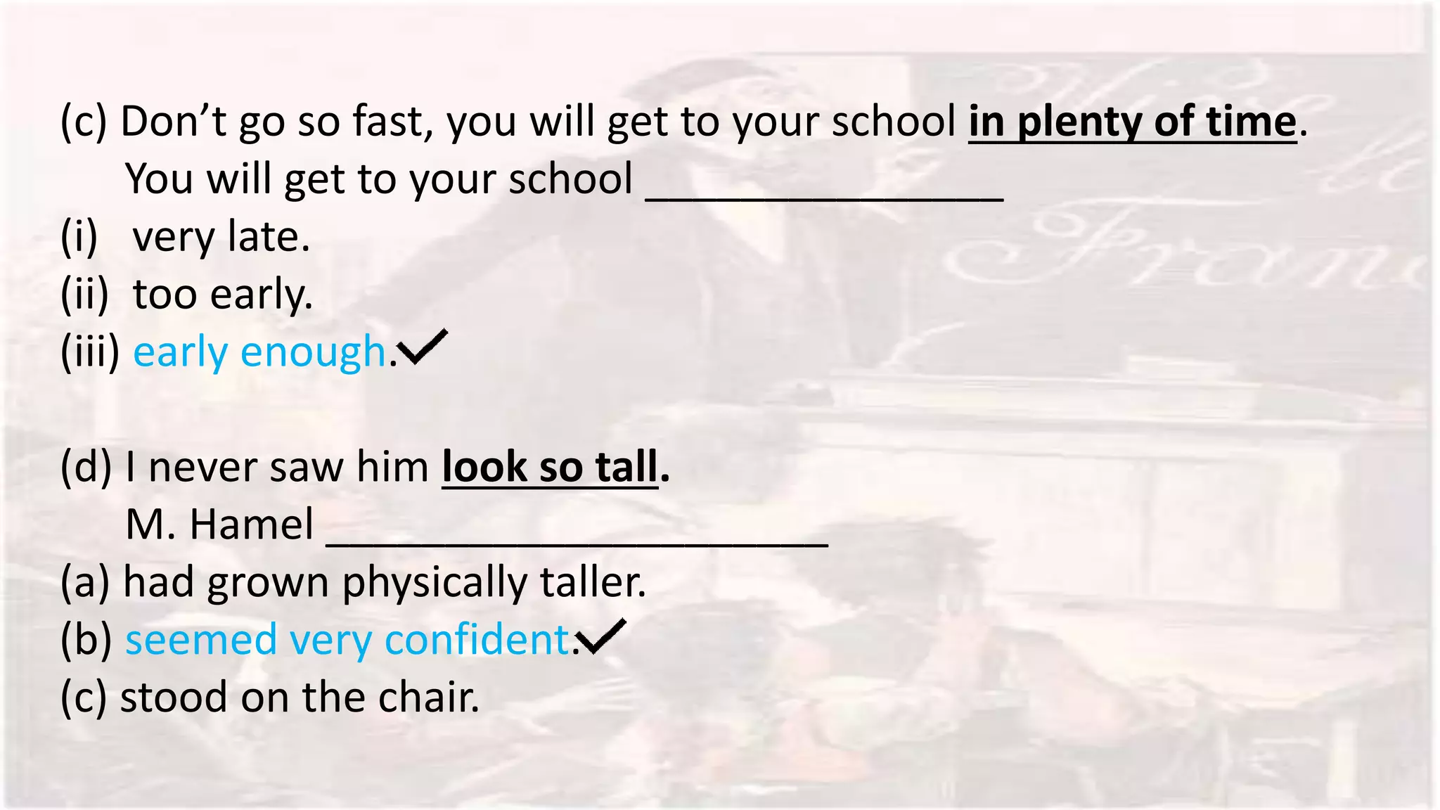 (c) Don’t go so fast, you will get to your school in plenty of time.
You will get to your school _______________
(i) very late.
(ii) too early.
(iii) early enough.
(d) I never saw him look so tall.
M. Hamel _____________________
(a) had grown physically taller.
(b) seemed very confident.
(c) stood on the chair.
 