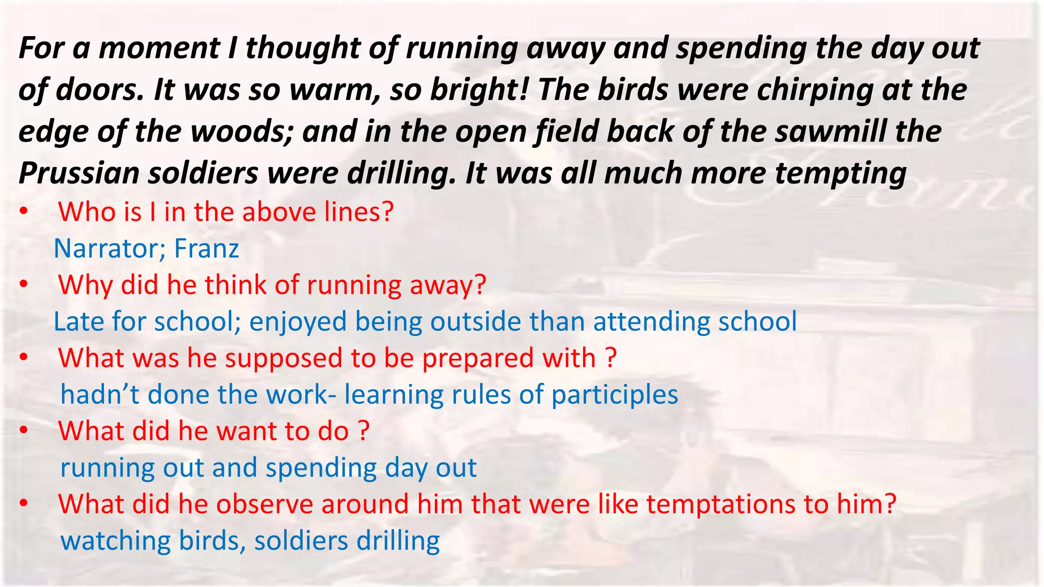 For a moment I thought of running away and spending the day out
of doors. It was so warm, so bright! The birds were chirping at the
edge of the woods; and in the open field back of the sawmill the
Prussian soldiers were drilling. It was all much more tempting
• Who is I in the above lines?
Narrator; Franz
• Why did he think of running away?
Late for school; enjoyed being outside than attending school
• What was he supposed to be prepared with ?
hadn’t done the work- learning rules of participles
• What did he want to do ?
running out and spending day out
• What did he observe around him that were like temptations to him?
watching birds, soldiers drilling
 