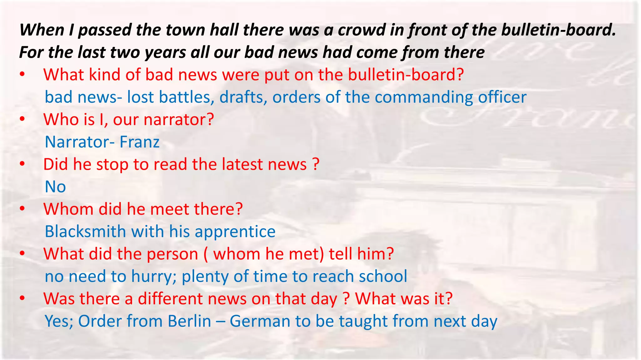 When I passed the town hall there was a crowd in front of the bulletin-board.
For the last two years all our bad news had come from there
• What kind of bad news were put on the bulletin-board?
bad news- lost battles, drafts, orders of the commanding officer
• Who is I, our narrator?
Narrator- Franz
• Did he stop to read the latest news ?
No
• Whom did he meet there?
Blacksmith with his apprentice
• What did the person ( whom he met) tell him?
no need to hurry; plenty of time to reach school
• Was there a different news on that day ? What was it?
Yes; Order from Berlin – German to be taught from next day
 