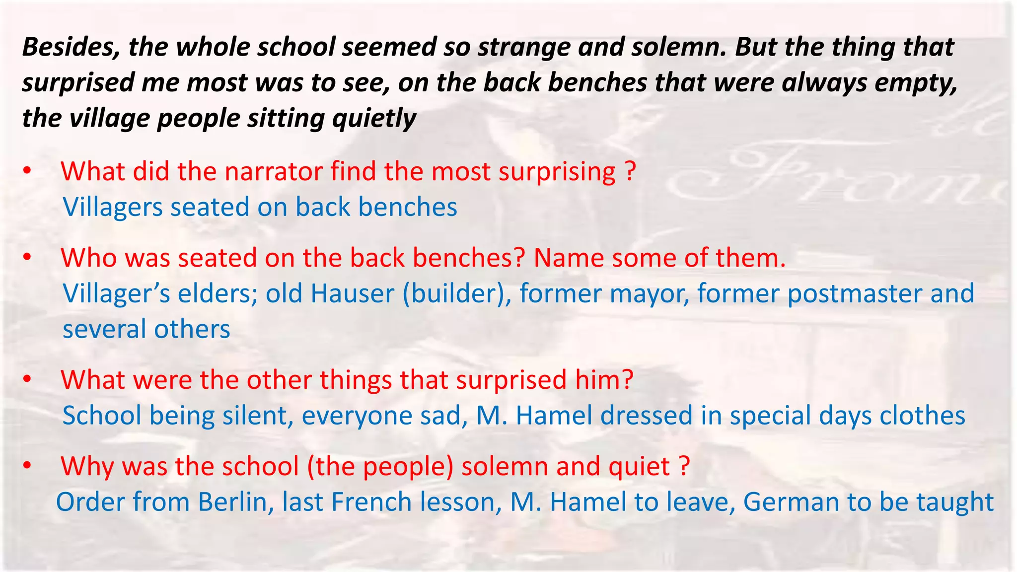Besides, the whole school seemed so strange and solemn. But the thing that
surprised me most was to see, on the back benches that were always empty,
the village people sitting quietly
• What did the narrator find the most surprising ?
Villagers seated on back benches
• Who was seated on the back benches? Name some of them.
Villager’s elders; old Hauser (builder), former mayor, former postmaster and
several others
• What were the other things that surprised him?
School being silent, everyone sad, M. Hamel dressed in special days clothes
• Why was the school (the people) solemn and quiet ?
Order from Berlin, last French lesson, M. Hamel to leave, German to be taught
 