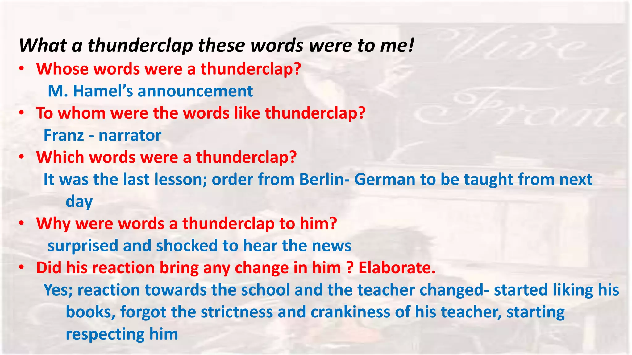 What a thunderclap these words were to me!
• Whose words were a thunderclap?
M. Hamel’s announcement
• To whom were the words like thunderclap?
Franz - narrator
• Which words were a thunderclap?
It was the last lesson; order from Berlin- German to be taught from next
day
• Why were words a thunderclap to him?
surprised and shocked to hear the news
• Did his reaction bring any change in him ? Elaborate.
Yes; reaction towards the school and the teacher changed- started liking his
books, forgot the strictness and crankiness of his teacher, starting
respecting him
 