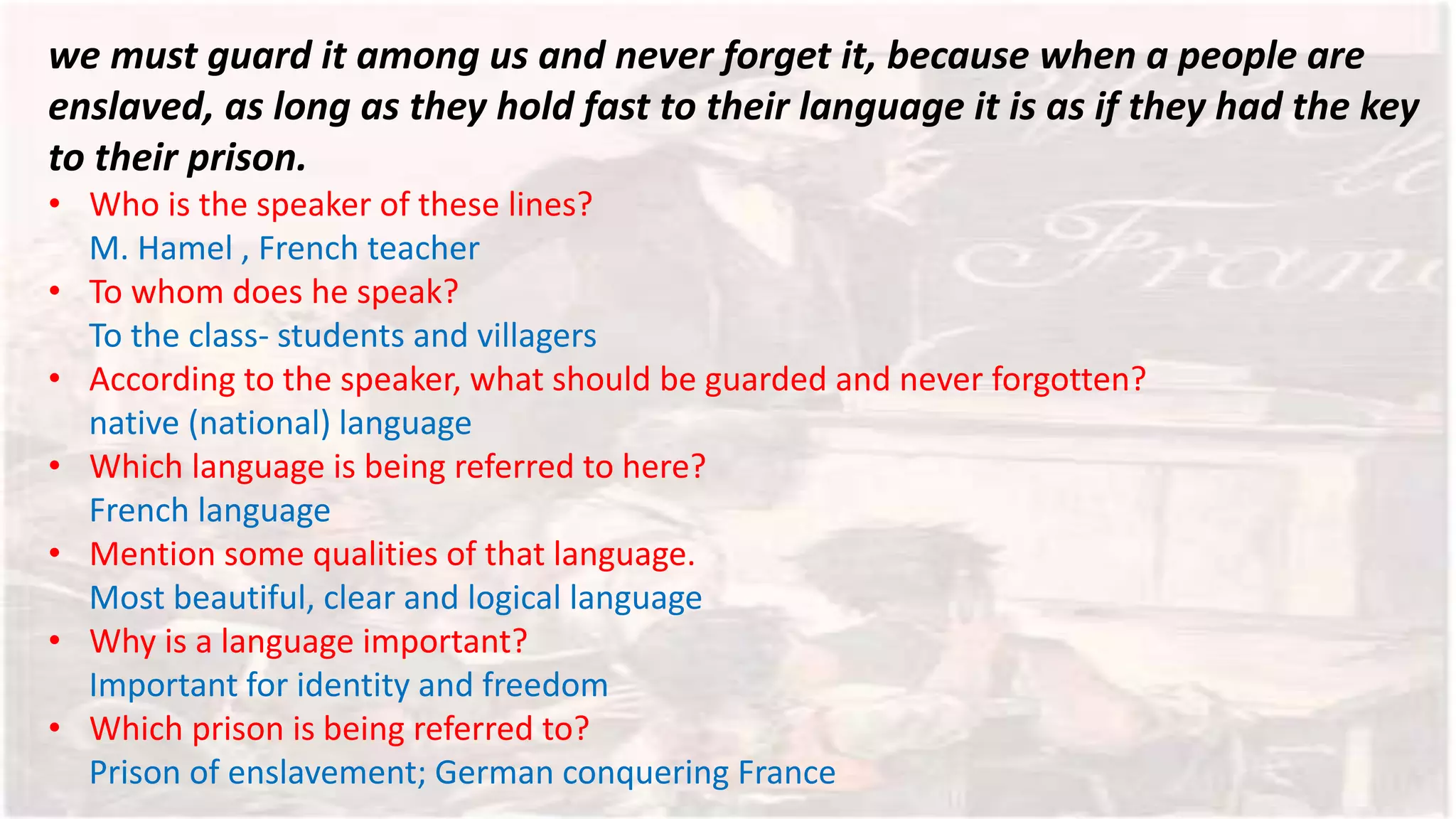 we must guard it among us and never forget it, because when a people are
enslaved, as long as they hold fast to their language it is as if they had the key
to their prison.
• Who is the speaker of these lines?
M. Hamel , French teacher
• To whom does he speak?
To the class- students and villagers
• According to the speaker, what should be guarded and never forgotten?
native (national) language
• Which language is being referred to here?
French language
• Mention some qualities of that language.
Most beautiful, clear and logical language
• Why is a language important?
Important for identity and freedom
• Which prison is being referred to?
Prison of enslavement; German conquering France
 