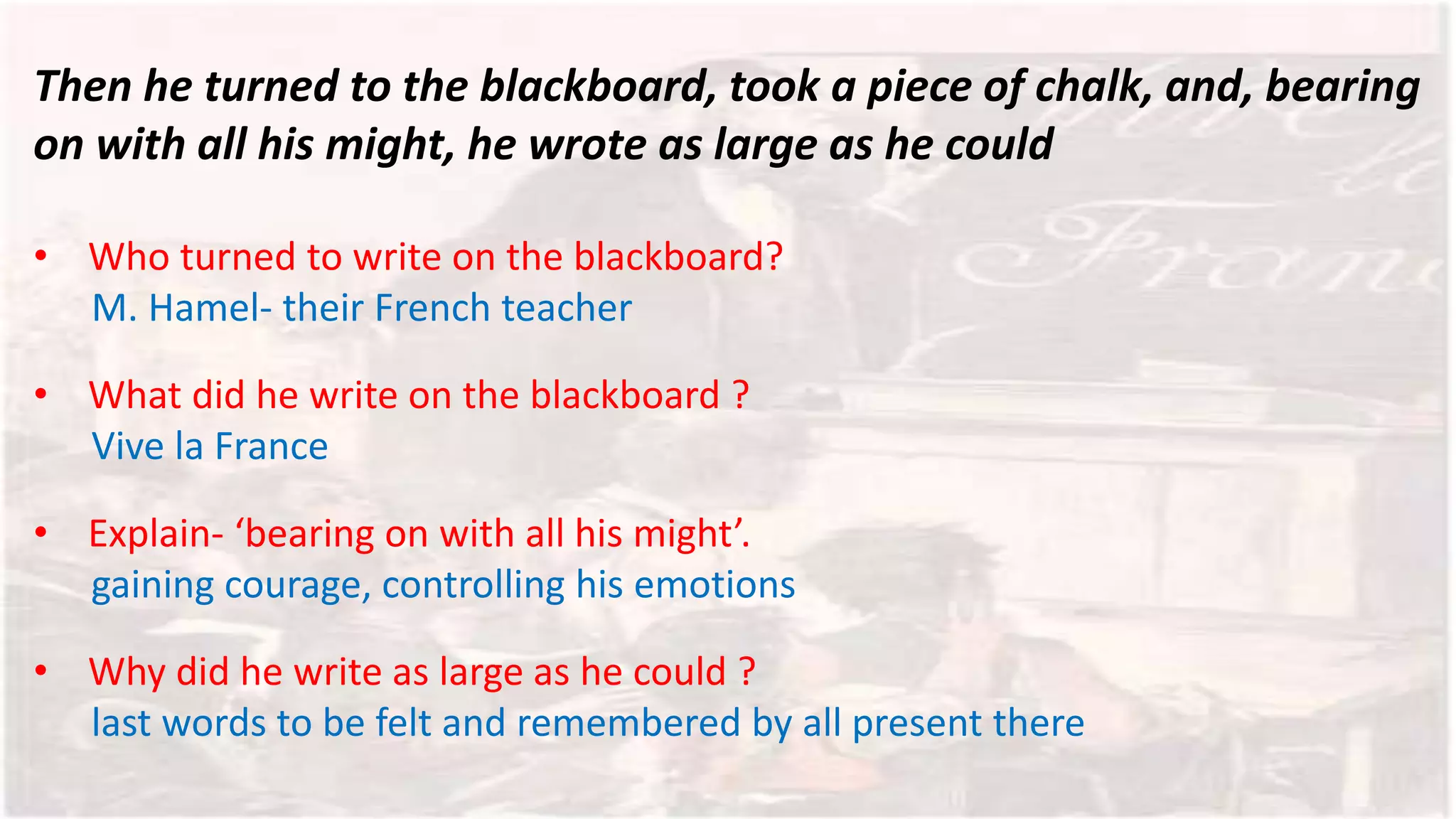 Then he turned to the blackboard, took a piece of chalk, and, bearing
on with all his might, he wrote as large as he could
• Who turned to write on the blackboard?
M. Hamel- their French teacher
• What did he write on the blackboard ?
Vive la France
• Explain- ‘bearing on with all his might’.
gaining courage, controlling his emotions
• Why did he write as large as he could ?
last words to be felt and remembered by all present there
 
