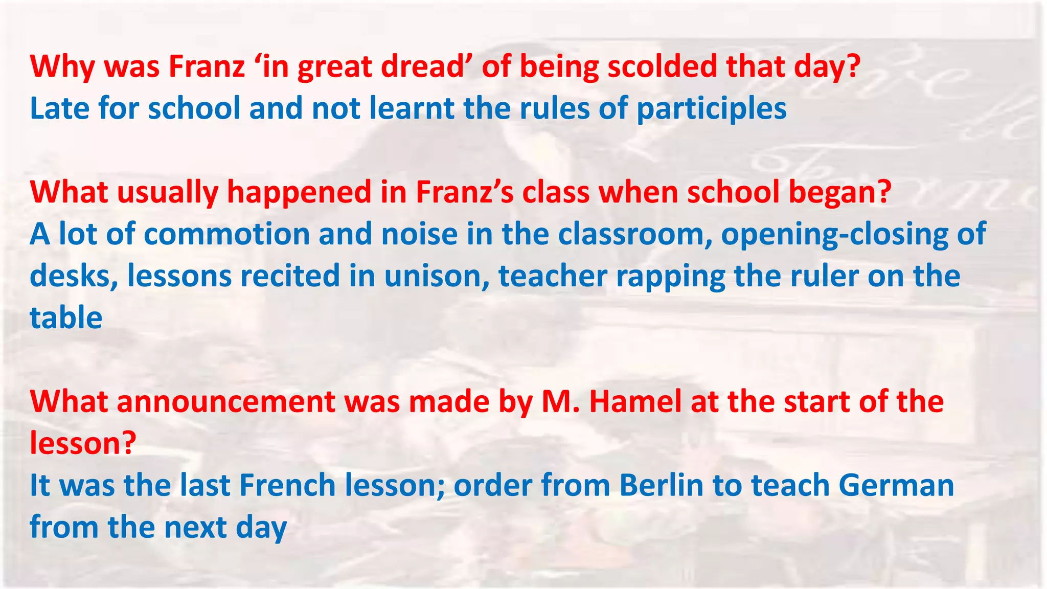 Why was Franz ‘in great dread’ of being scolded that day?
Late for school and not learnt the rules of participles
What usually happened in Franz’s class when school began?
A lot of commotion and noise in the classroom, opening-closing of
desks, lessons recited in unison, teacher rapping the ruler on the
table
What announcement was made by M. Hamel at the start of the
lesson?
It was the last French lesson; order from Berlin to teach German
from the next day
 