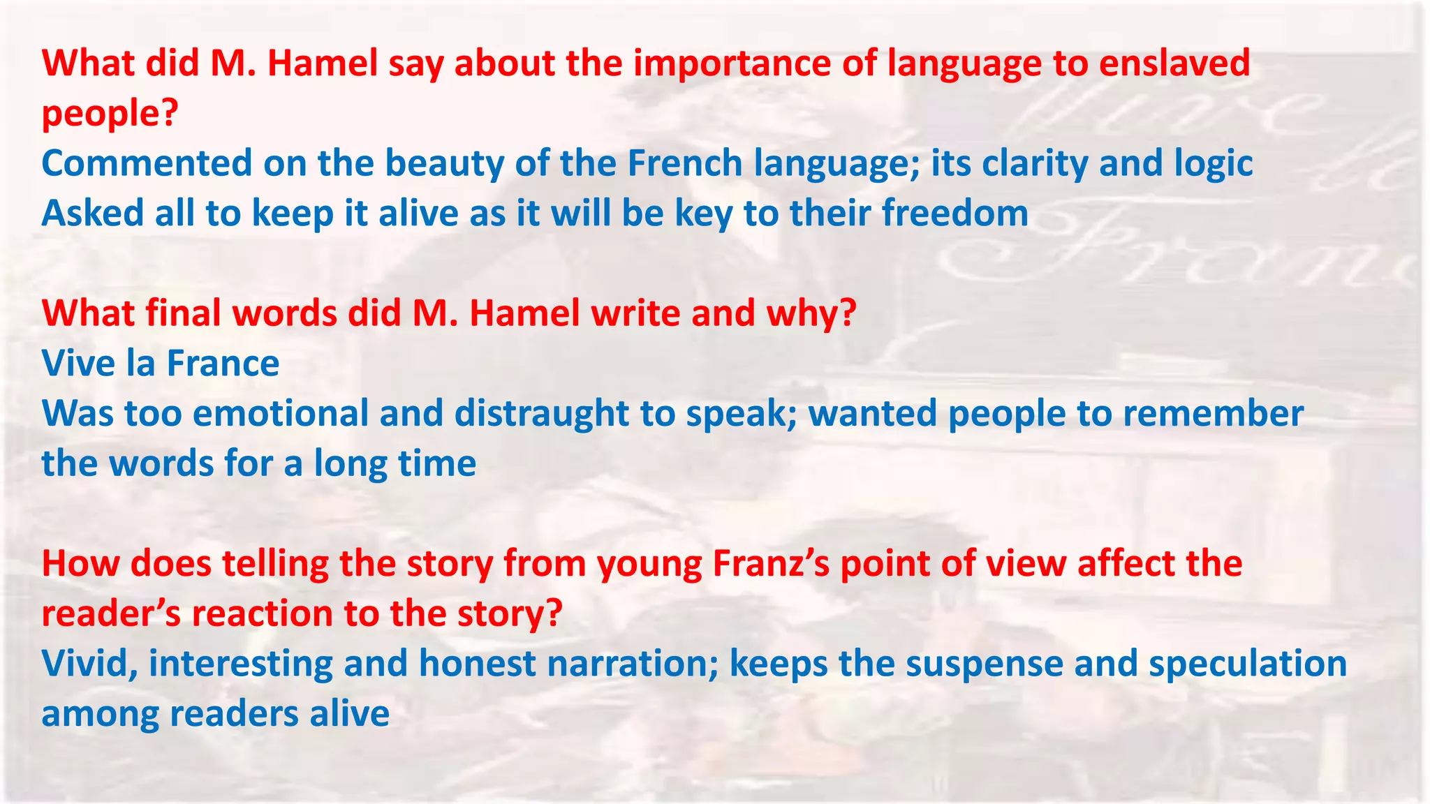 What did M. Hamel say about the importance of language to enslaved
people?
Commented on the beauty of the French language; its clarity and logic
Asked all to keep it alive as it will be key to their freedom
What final words did M. Hamel write and why?
Vive la France
Was too emotional and distraught to speak; wanted people to remember
the words for a long time
How does telling the story from young Franz’s point of view affect the
reader’s reaction to the story?
Vivid, interesting and honest narration; keeps the suspense and speculation
among readers alive
 