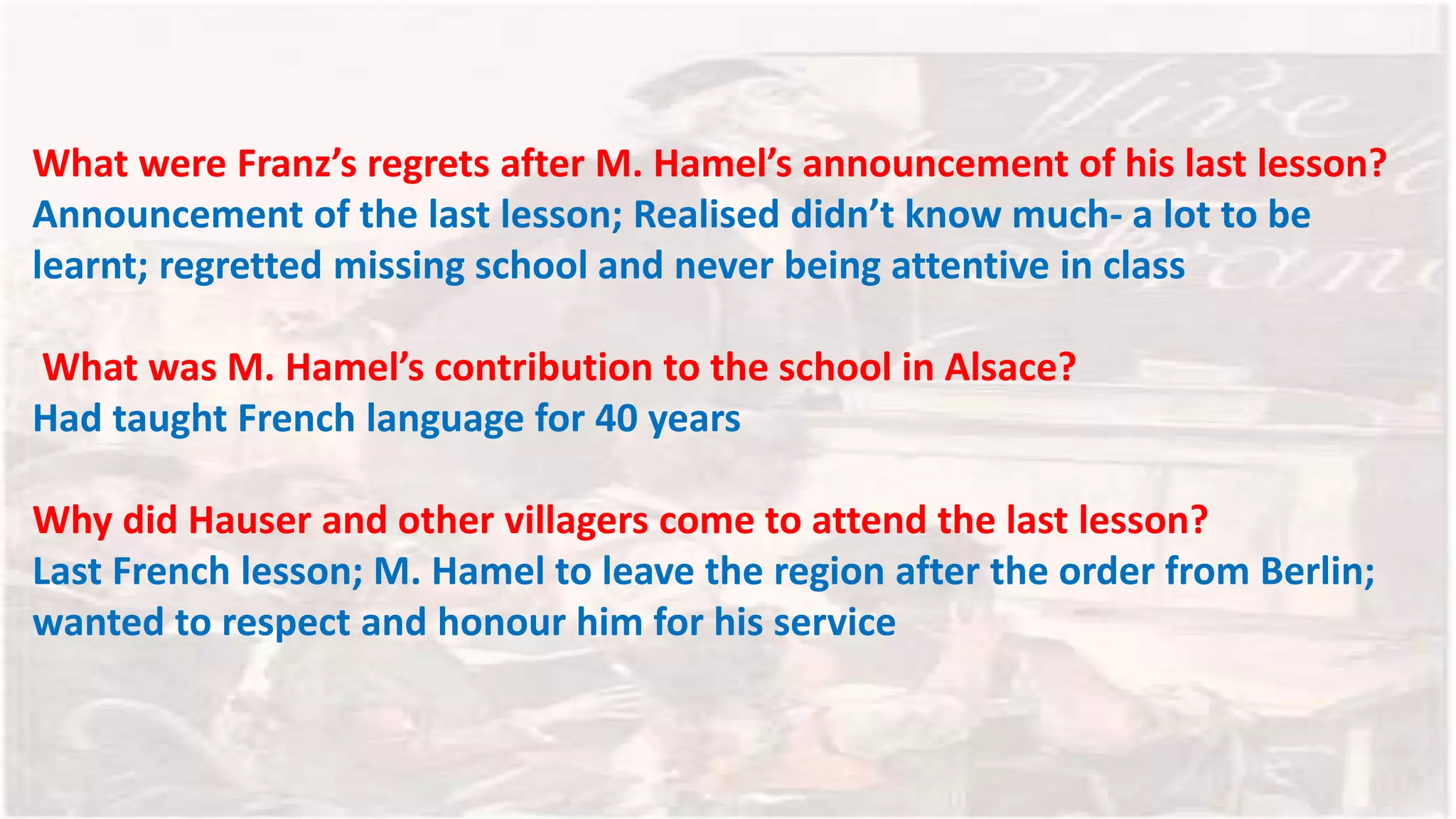 What were Franz’s regrets after M. Hamel’s announcement of his last lesson?
Announcement of the last lesson; Realised didn’t know much- a lot to be
learnt; regretted missing school and never being attentive in class
What was M. Hamel’s contribution to the school in Alsace?
Had taught French language for 40 years
Why did Hauser and other villagers come to attend the last lesson?
Last French lesson; M. Hamel to leave the region after the order from Berlin;
wanted to respect and honour him for his service
 