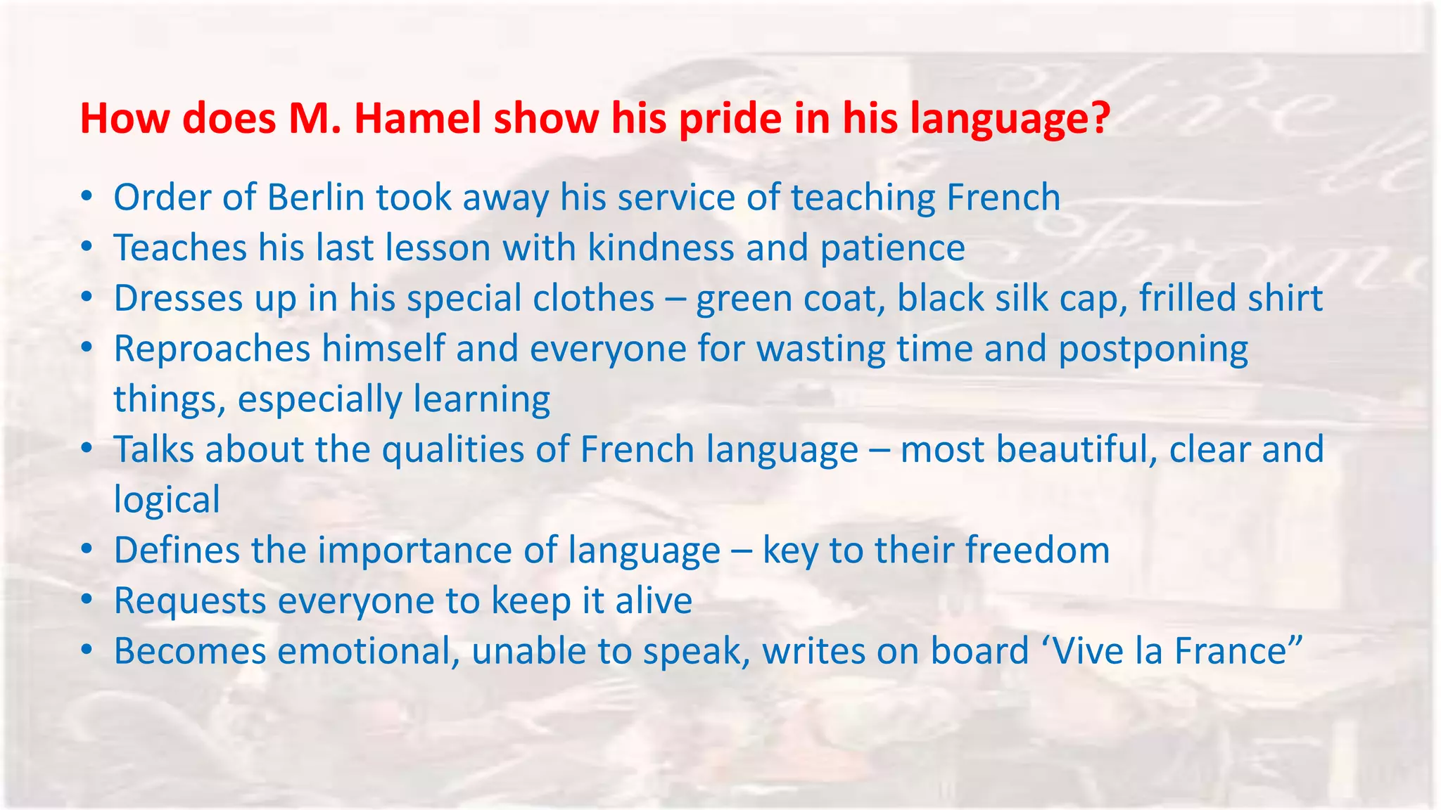How does M. Hamel show his pride in his language?
• Order of Berlin took away his service of teaching French
• Teaches his last lesson with kindness and patience
• Dresses up in his special clothes – green coat, black silk cap, frilled shirt
• Reproaches himself and everyone for wasting time and postponing
things, especially learning
• Talks about the qualities of French language – most beautiful, clear and
logical
• Defines the importance of language – key to their freedom
• Requests everyone to keep it alive
• Becomes emotional, unable to speak, writes on board ‘Vive la France”
 