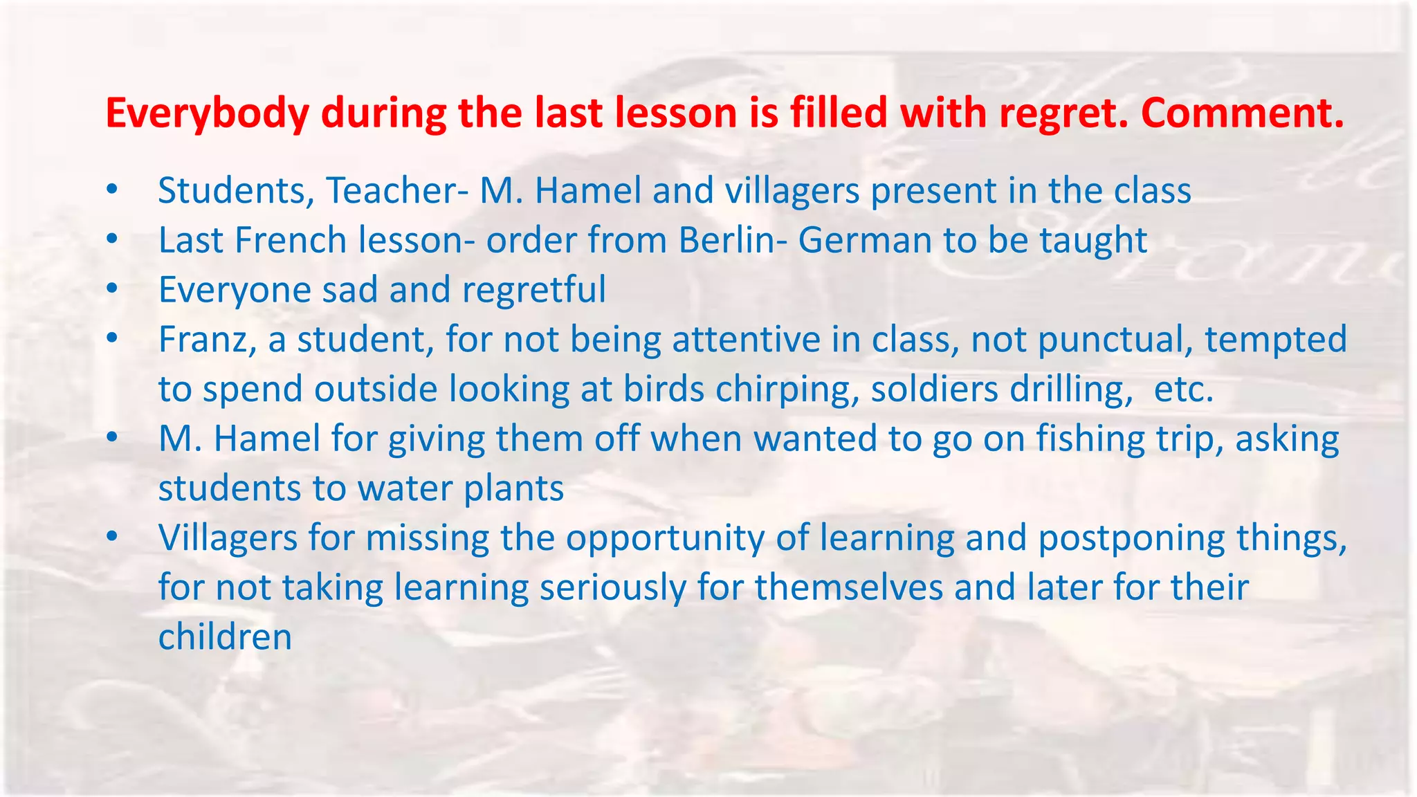 Everybody during the last lesson is filled with regret. Comment.
• Students, Teacher- M. Hamel and villagers present in the class
• Last French lesson- order from Berlin- German to be taught
• Everyone sad and regretful
• Franz, a student, for not being attentive in class, not punctual, tempted
to spend outside looking at birds chirping, soldiers drilling, etc.
• M. Hamel for giving them off when wanted to go on fishing trip, asking
students to water plants
• Villagers for missing the opportunity of learning and postponing things,
for not taking learning seriously for themselves and later for their
children
 