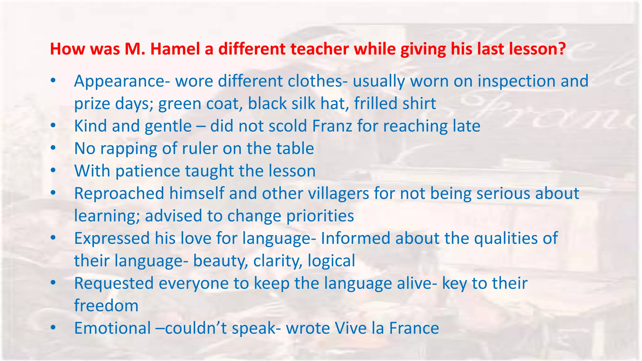 How was M. Hamel a different teacher while giving his last lesson?
• Appearance- wore different clothes- usually worn on inspection and
prize days; green coat, black silk hat, frilled shirt
• Kind and gentle – did not scold Franz for reaching late
• No rapping of ruler on the table
• With patience taught the lesson
• Reproached himself and other villagers for not being serious about
learning; advised to change priorities
• Expressed his love for language- Informed about the qualities of
their language- beauty, clarity, logical
• Requested everyone to keep the language alive- key to their
freedom
• Emotional –couldn’t speak- wrote Vive la France
 