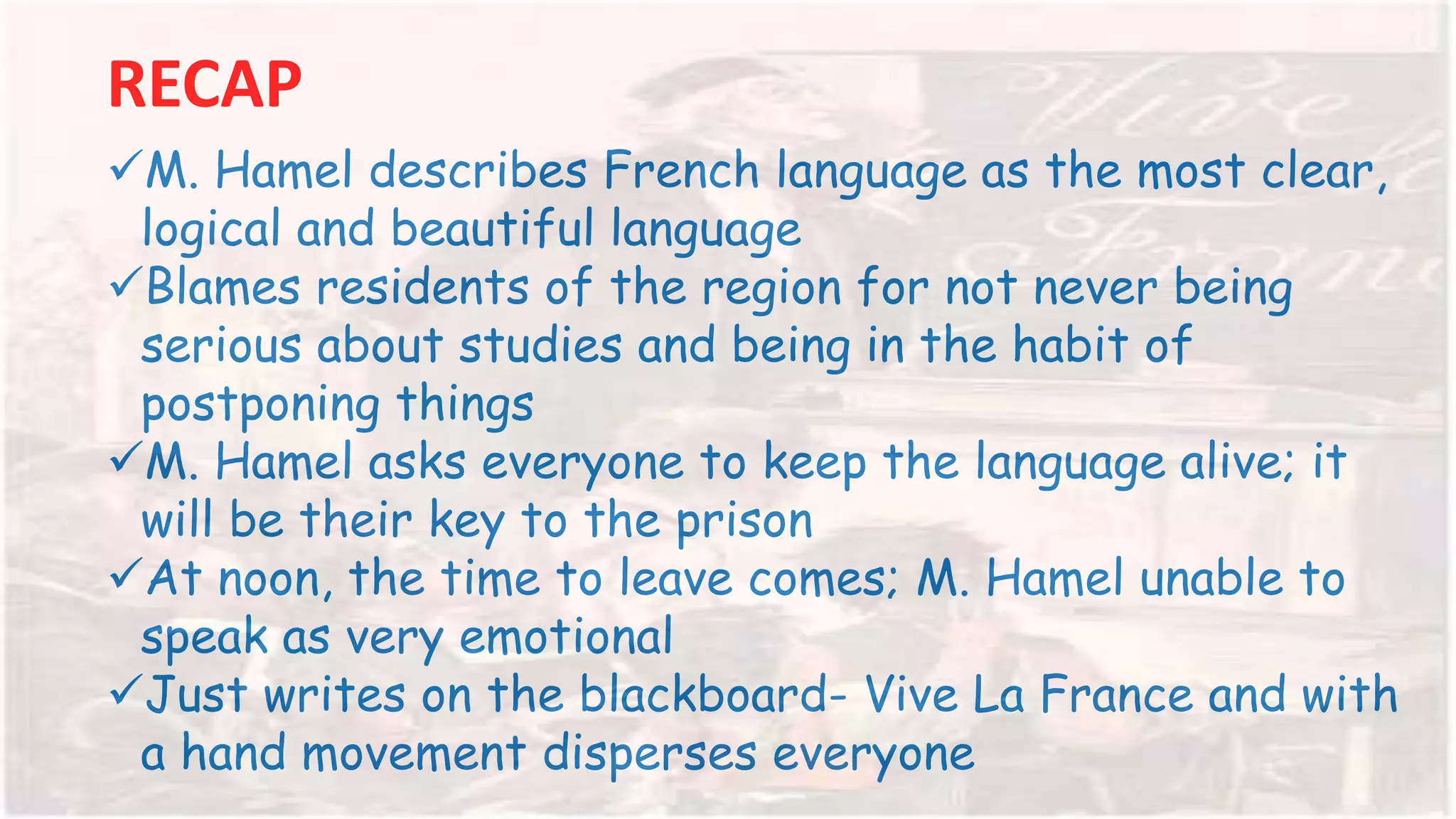 RECAP
M. Hamel describes French language as the most clear,
logical and beautiful language
Blames residents of the region for not never being
serious about studies and being in the habit of
postponing things
M. Hamel asks everyone to keep the language alive; it
will be their key to the prison
At noon, the time to leave comes; M. Hamel unable to
speak as very emotional
Just writes on the blackboard- Vive La France and with
a hand movement disperses everyone
 