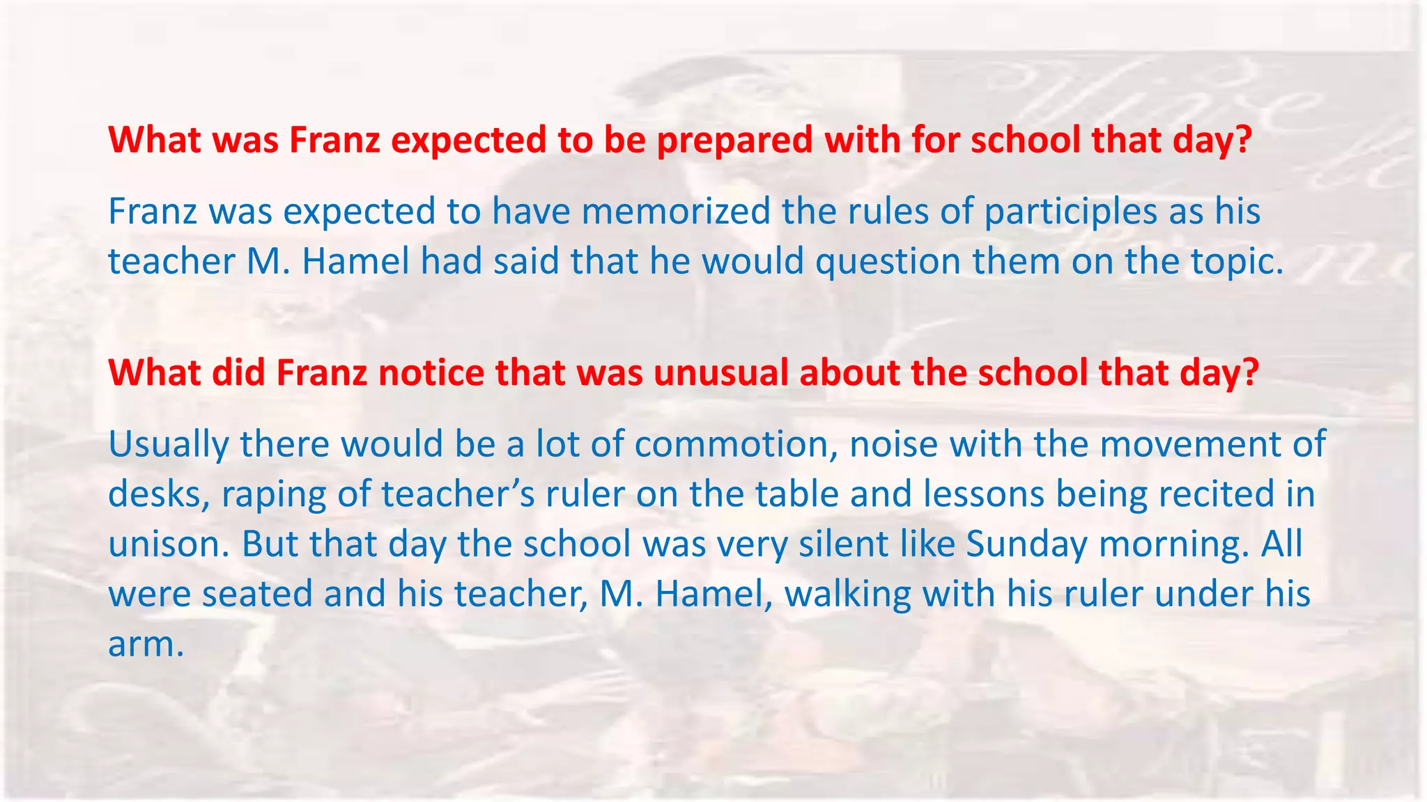 What was Franz expected to be prepared with for school that day?
Franz was expected to have memorized the rules of participles as his
teacher M. Hamel had said that he would question them on the topic.
What did Franz notice that was unusual about the school that day?
Usually there would be a lot of commotion, noise with the movement of
desks, raping of teacher’s ruler on the table and lessons being recited in
unison. But that day the school was very silent like Sunday morning. All
were seated and his teacher, M. Hamel, walking with his ruler under his
arm.
 